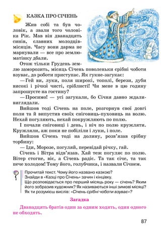8786
ЗАСІВАЛЬНА
Чи вдома-вдома
господар дому?
Співаймо, в Новому році
щастя й здоров’я бажаймо!
Обіцяв вам рік
сто кіп пшениці вродити,
хай же щастить вам
в щасті й здоров’ї прожити!
Хлопчик сіє пшеницю і промовляє:
ЩЕДРИК-ВЕДРИК
Прочитай щедрівки. Які побажання в них висловлено? Кому
ці побажання адресовано? Вивчи одну з щедрівок і привітай
нею своїх родичів чи сусідів.
Засів а льні пі сні й щедрівки містять добрі
побажання господарям у зв’язку з но­ворічними
святами.
КАЗКА ПРО СІЧЕНЬ
	 Жив собі та був чо-
ловік, а звали того чолові-
ка Рік. Мав він дванадцять
синів, славних молодців-
місяців. Часу вони дарма не
марнували — все про землю-
матінку дбали.
Отож тільки Грудень зем-
лю заморозить, місяць Січень поволеньки срібні чоботи
взуває, до роботи при­ступає. Як гукне-загукає:
—	Гей ви, луки, поля широкі, тополі, берези, дуби
високі і річки чисті, сріблисті! Чи мене в цю годину
за­прошуєте на гостину?
—	Просимо! — усі загукали, бо Січня давно ждали-
виглядали.
Вийшов тоді Січень на поле, розгорнув свої довгі
поли та й випустив своїх сніговиць-пуховиць на волю.
Нехай погуляють, нехай покружляють по полю.
І почали сніговиці і день, і ніч по полю кружляти.
Кружляли, аж поки не побіліли і луки, і поле.
Вийшов Січень тоді на долину, розв’язав срібну
торбину:
— Іди, Морозе, погуляй, перевідай річку, гай.
Січень і Вітра відв’язав. Хай теж погуляє по полю.
Вітер стогне, віє, а Січень радіє. Та так січе, та так
пече холодом! Тому його, голубчика, і назвали Січнем.
Прочитай текст. Чому його названо казкою?
Знайди в «Казці про Січень» зачин і кінцівку.
Що розповідається про перший місяць року — січень? Яким
його зобразив художник? Як називаються інші зимові місяці?
Як ти розумієш вислів: «Січень срібні чоботи взуває»?
Загадка
Дванадцять братів один за одним ходять, один одного
не обходять.
Сійся, родися,		
жито, пшениця,	
всяка пашниця.
На щастя,	
на здоров’я,
на Новий рік,		
щоб вам родило 	
краще, ніж торік!		
Квасоля під стелю,	
а льон по коліна,
щоб вам, господарю,
голова не боліла!
Щедрик-ведрик,		
дайте вареник,			
із колосочка —			
жита мисочка,			
із снопочка —			
ціла бочка.
Вам щедрець —
мені млинець,
грудочку кашки,
пару яєць.
 