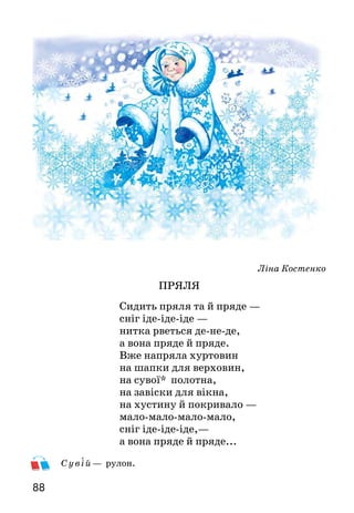 8988
Ліна Костенко
ПРЯЛЯ
Сидить пряля та й пряде —
сніг іде-іде-іде —
нитка рветься де-не-де,
а вона пряде й пряде.
Вже напряла хуртовин
на шапки для верховин,
на сувої* полотна,
на завіски для вікна,
на хустину й покривало —
мало-мало-мало-мало,
сніг іде-іде-іде,—
а вона пряде й пряде...
Сувій— рулон.
Прочитай вірш мовчки. Яку картинку ти собі уявляєш? Кого
зобразила поетеса у вигляді прялі?
Яка інтонація може найкраще передати змальовану поетичну
картину?
Спробуй голосом передати безкінечну картину сніговію.
Вивчи вірш напам’ять.
Платон Воронько
СНІЖИНКИ
У студеній високості*
народилися сніжинки,
і летять на землю в гості
діамантові* пушинки.
«Ой, які ж вони хороші!» —
кажуть люди і дерева.
У таночку — у пороші
линуть білі королеви.
Кличуть вікна всіх будинків
їх щоденно і щонічно:
«Любі зіроньки-сніжинки,
заквітчайте нам ялинки
зеленаві, новорічні».
У вис око с ті — в вышине.
Ді ама нт ові — бриллиантовые.
Про що цей вірш? Як названо у вірші сніжинки?
Яку картину природи ти уявляєш? Який настрій створює
вірш?
Прочитай вірш виразно і спробуй голосом передати
захоплення красою сніжинок.
Вивчи вірш напам’ять.
 
