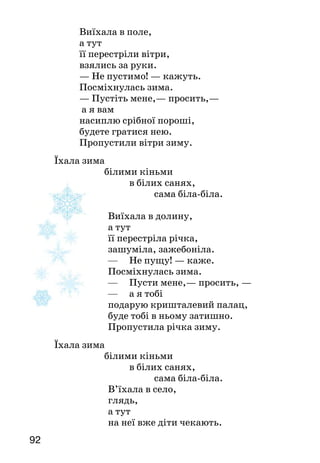 9392
		 Виїхала в поле,
		 а тут
		 її перестріли вітри,
		 взялись за руки.
			 — Не пустимо! — кажуть.
			 Посміхнулась зима.
			 — Пустіть мене,— просить,—
			 а я вам
		 насиплю срібної пороші,
		 будете гратися нею.
		 Пропустили вітри зиму.
	 Їхала зима
			 білими кіньми
				 в білих санях,
					 сама біла-біла.
Виїхала в долину,
а тут
її перестріла річка,
зашуміла, зажебоніла.
—	 Не пущу! — каже.
Посміхнулась зима.
—	 Пусти мене,— просить, —
—	 а я тобі
подарую кришталевий палац,
буде тобі в ньому затишно.
Пропустила річка зиму.
	 Їхала зима
			 білими кіньми
				 в білих санях,
					 сама біла-біла.
В’їхала в село,
глядь,
а тут
на неї вже діти чекають.
— Зима їде! Зима їде! —
загукали радо.
— Ось хто мене чекав! —
зраділа зима.
	 Та й подарувала дітям:
		 круті гірки,
веселі санки,
				 прудкі лижі,
					 дзвінкі ковзани.
Ще й кожного
за щічку вщипнула,
щоб червона була,
он як!
У вигляді кого змальовано зиму у вірші? Розкажи, як ти її собі
уявляєш. Що вона подарувала дітям? Зачитай ці рядки.
Якби вам довелося брати участь у створенні мульт­
фільму про зиму, малюнки до яких кадрів ви
намалювали б?
Навчися виразно читати вірш.
Максим Рильський
ЯК НЕ ЛЮБИТИ зими сніжно-синьої
Як не любити зими сніжно-синьої
на Україні моїй,
саду старого в пухнастому інеї,
сивих, веселих завій?
Як не любити весни многошумної,
меду пахучих суцвіть,
як не любити роботи розумної,
праці, що дух веселить?
Які почуття висловлює поет у вірші? Що звеселяє його душу?
Яку пору року найдужче любиш ти? Спробуй роз­повісти,
чому. Вивчи вірш напам’ять.
 