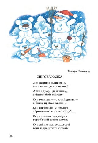 9594
Тамара Коломієць
СНІГОВА КАЗКА
Усе засипав білий сніг,
а з ним — одлига на поріг.
А ми в дворі, де я живу,
зліпили бабу снігову.
Ось ведмідь — товстий дивак —
сніжку пробує на смак.
Ось вовчисько-м’ясолюб
зирить — взять кого на зуб...
Ось лисичка гостровуха
гороб’ячий щебет слуха.
Ось зайчиська куцохвості
всіх запрошують у гості.
А оце — сніговик,
в цілім світі мандрівник.
В капелюх його вберем,
буде в нас він казкарем!
	
Чи сподобався тобі вірш? Про що в ньому розпо­відається?
Розкажи, як ви з друзями відпочиваєте взимку. Чи ліпите
снігову бабу, звірят або інші фігури зі снігу?
Євген Гуцало
Ходить Баба Снігова
Ходить Баба Снігова —
Біла в Баби голова.
Брови в Баби — гіллячки,
Очі в Баби — вуглячки.
Ніс у Баби — це морквина.
Вуха — листя капустини.
Губи в Баби — це вугілля.
У кожусі Баба білім.
В Баби віник у руках
І рум’янці на щоках.
Баба віником махає,
Баба зиму замітає.
Замітає Баба сніг,
Що з небес летить до ніг.
Усміхається з-під брів,
Замітає снігурів.
І синичок замітає,
Що довкруг її літають.
Підмести готова й вечір,
Що сідає їй на плечі.
 