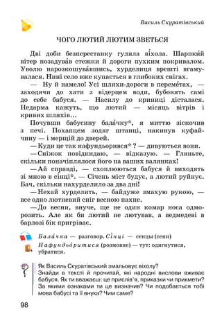 9998
Василь Скуратівський
ЧОГО ЛЮТИЙ ЛЮТИМ ЗВЕТЬСЯ
Дві доби безперестанку гуляла віхола. Шарпкий
вітер позадував стежки й дороги пухким покривалом.
Уволю нарозкошувавшись, хурделиця врешті вгаму-
валася. Нині село вже купається в глибоких снігах.
—	 Ну й намело! Усі шляхи-дороги в переметах,  —
заходячи до хати з відерцем води, бубонять самі
до себе бабуся. — Насилу до криниці дісталася.
Недарма кажуть, що лютий — місяць вітрів і
кривих шляхів...
Почувши бабусину балачку*, я миттю зіскочив
з печі. Похапцем зодяг штанці, накинув куфай-
чину — і мерщій до дверей.
—	Куди це так нафундьорився* ? — дивуються вони.
—	Сніжок повідкидаю, — відказую. — Гляньте,
скільки поначіплялося його на ваших валянках!
—	Ай справді, — схоплюються бабуся й виходять
зі мною в сінці*. — Січень міст будує, а лютий руйнує.
Бач, скільки нахурделило за два дні!
—	Нехай хурделить, — байдуже змахую рукою,  —
все одно лютневий сніг весною пахне.
—	До весни, внуче, ще не один комар носа одмо-
розить. Але як би лютий не лютував, а ведмедеві в
барлозі бік пригріває.
Балач ка — разговор. Сінці — сенцы (сени)
Нафу ндьоритися (розмовне) — тут: одягнутися,
убратися.
Як Василь Скуратівський змальовує віхолу?
Знайди в тексті й прочитай, які народні вислови вживає
бабуся. Як ти вважаєш: це прислів’я, приказки чи прикмети?
За якими ознаками ти це визначив? Чи подобається тобі
мова бабусі та її внука? Чим саме?
Оксана Сенатович
ЛЮТИЙ
Лютий в гості на гостину
Кличе всю свою родину.
Та родина — чимала,
Суне й суне без числа:
Морозища, Морозенки —
І великі, і маленькі;
Завірюхи капловухі,
І сніжинки-балеринки,
І Вітренко, і Вітрисько —
Вже вони близенько, близько.
Ще до ночі в темнім борі
Вся родина буде в зборі.
Запита родину Лютий,
Чи то кожний добре взутий?..
Гей, у танець!.. І зі сну
Збудять танцями весну!
Прочитай вірш. В образі кого зображено родину цього
місяця? Зачитай ці рядки.
А тепер спробуй прочитати вірш виразно, уживши, де треба,
інтонацію перелічення, дотримуючись потрібних пауз.
Юрій Старостенко
ЛІСОВІ РОЗМОВИ
1
— Сніг, подивіться, який сніг! — зраділа маленька
лісова синичка. І хоча не люблять синички сідати на
землю, та хіба сніжок — то земля? Стрибає синичка
якось кумедно*, все боком-боком.
Може б, воно й краще виходило, коли б кігтики на
її пальчиках не були так круто загнуті.
 
