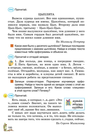 100
Прочитай.
ЦЫПЛЯТА
Вывела курица цыплят. Все они одинаковые, пуши-
стые. Дала курица им имена. Цыплёнка, который по­
явился первым, она назвала Цып. Второму дала имя
Цып-Цып, третьему – Цып-Цып-Цып.
Чем позже вылупился цыплёнок, тем длиннее у него
было имя. Самым гордым был десятый цыплёнок, по-
тому что он носил самое длинное имя.
По Михаилу Петрову
	 Какое имя было у десятого цыплёнка? Запиши последнее
предложение с именем цыплёнка. Найди в словах текста
известные тебе орфограммы и объясни их.
Прочитай и отгадай загадки.
1. Два кольца, два конца, а посредине гвоздик.
2. Пять братьев, но всем одно имя. 3. Летом –
в огороде, свежие, зелёные, а зимою – в бочке, жёлтые,
солёные. Отгадайте, молодцы, как зовут нас. 4. Гимна-
сты в нём и акробаты, и клоуны детей смешат. В него
по выходным ребята на представление спешат.
	 Запиши слова-отгадки. Подчеркни изучаемую орфо-
грамму. Найди в тексте одной из загадок слово с этой же
орфограммой. Запиши и его. Какое слово «лишнее»
в этой группе слов? Почему?
Прочитай.
Есть люди, о которых г..в..рят: «Это
ч..ловек слова!» Значит, на такого че-
ловека можно положиться. Он выпол-
нит своё об..щание без нап..минания.
С юных лет надо научиться заст..влять себя делать
не только то, что хочешь, а и то, что надо. Не отклады-
вать на завтра того, что можно сделать с..годня, сейчас.
По Сергею Михалкову
194
195
196
хотят
хочешь
сегодня
 