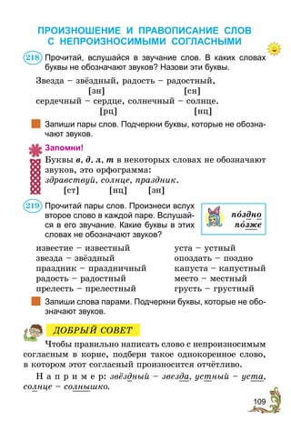 109
ПРОИЗНОШЕНИЕ И ПРАВОПИСАНИЕ СЛОВ
С НЕПРОИЗНОСИМЫМИ СОГЛАСНЫМИ
Прочитай, вслушайся в звучание слов. В каких словах
буквы не обозначают звуков? Назови эти буквы.
Звезда – звёздный, радость – радостный,
	[зн]	 [сн]
сердечный – сердце, солнечный – солнце.
	[рц]	 [нц]
	 Запиши пары слов. Подчеркни буквы, которые не обозна-
чают звуков.
Запомни!
Буквы в, д, л, т в некоторых словах не обозначают
звуков, это орфограмма:
здравствуй, солнце, праздник.
	 [ст]	 [нц] [зн]
Прочитай пары слов. Произнеси вслух
второе слово в каждой паре. Вслушай-
ся в его звучание. Какие буквы в этих
словах не обозначают звуков?
известие – известный	 уста – устный
звезда – звёздный	 опоздать – поздно
праздник – праздничный	 капуста – капустный
радость – радостный	 место – местный
прелесть – прелестный	 грусть – грустный
	 Запиши слова парами. Подчеркни буквы, которые не обо-
значают звуков.
Чтобы правильно написать слово с непроизносимым
согласным в корне, подбери такое однокоренное слово,
в котором этот согласный произносится отчётливо.
Н а п р и м е р: звёздный – звезда, устный – уста,
солнце – солнышко.
218
пîздно
позже
219
ДОБРЫЙ СОВЕТ
 
