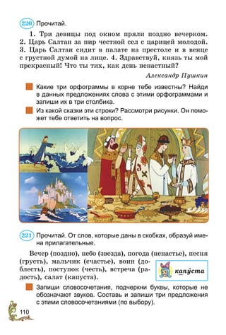 110
Прочитай.
1. Три девицы под окном пряли поздно вечерком.
2. Царь Салтан за пир честной сел с царицей молодой.
3. Царь Салтан сидит в палате на престоле и в венце
с грустной думой на лице. 4. Здравствуй, князь ты мой
прекрасный! Что ты тих, как день ненастный?
Александр Пушкин
	 Какие три орфограммы в корне тебе известны? Найди
в данных предложениях слова с этими орфограммами и
запиши их в три столбика.
	 Из какой сказки эти строки? Рассмотри рисунки. Он помо-
жет тебе ответить на вопрос.
Прочитай. От слов, которые даны в скобках, образуй име-
на прилагательные.
Вечер (поздно), небо (звезда), погода (ненастье), песня
(грусть), мальчик (счастье), воин (до-
блесть), поступок (честь), встреча (ра-
дость), салат (капуста).
	 Запиши словосочетания, подчеркни буквы, которые не
обозначают звуков. Составь и запиши три предложения
с этими словосочетаниями (по выбору).
220
капуста
221
 