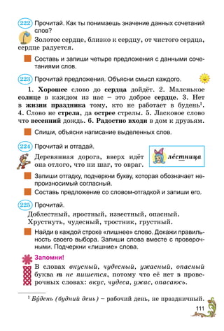 111
Прочитай. Как ты понимаешь значение данных сочетаний
слов?
Золотое сердце, близко к сердцу, от чистого сердца,
сердце радуется.
	 Составь и запиши четыре предложения с данными соче-
таниями слов.
Прочитай предложения. Объясни смысл каждого.
1. Хорошее слово до сердца дойдёт. 2. Маленькое
солнце в каждом из нас – это доброе сердце. 3. Нет
в  жизни праздника тому, кто не работает в будень1
.
4. Слово не стрела, да острее стрелы. 5. Ласковое слово
что весенний дождь. 6. Радостно входи в дом к друзьям.
	 Спиши, объясни написание выделенных слов.
Прочитай и отгадай.
Деревянная дорога, вверх идёт
она отлого, что ни шаг, то овраг.
	 Запиши отгадку, подчеркни букву, которая обозначает не-
произносимый согласный.
	 Составь предложение со словом-отгадкой и запиши его.
Прочитай.
Доблестный, яростный, известный, опасный.
Хрустнуть, чудесный, тростник, грустный.
	 Найди в каждой строке «лишнее» слово. Докажи правиль-
ность своего выбора. Запиши слова вместе с провероч-
ными. Подчеркни «лишние» слова.
Запомни!
В словах вкусный, чудесный, ужасный, опасный
буква т не пишется, потому что её нет в прове-
рочных словах: вкус, чудеса, ужас, опасаюсь.
1
 Бóдень (будний день) – рабочий день, не праздничный.
222
223
224
лестница
225
 