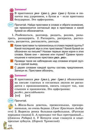116
Запомни!
В приставках роз- (рос-), раз- (рас-) буква о пи-
шется под ударением, а буква а – если приставка
безударная. Это орфограмма.
Прочитай. Найди приставки в словах и обрати внимание,
как произносится согласный звук в приставках и какой
буквой он обозначается.
1. Разбежаться, разговор, раздать, разлив, разы-
грать, раззадорить. 2. Распарить, раскраска, растол-
кать, расцветка, расхвалить, рассада.
	 Какие приставки ты произносишь в словах первой группы?
Какой последний звук в этих приставках? Какой буквой он
обозначен на письме? Назови первые звуки корня в этих
словах. Какие они – звонкие или глухие? Сравни произ-
ношение и написание приставок раз-, роз-.
	 Проведи такое же наблюдение над словами второй груп-
пы и сделай вывод.
	 С двумя словами каждой группы составь предложения.
Запиши их. Приставки обозначь.
Запомни!
В приставках роз- (раз-), рос- (рас-) обозначение
на письме гласных и согласных звуков не расхо-
дится с произношением, писать следует так, как
слышим и произносим. Это орфограмма:
разбег, раскладывать
	[аз]	[ас]
Прочитай.
1. Жила-была девочка, премиленькая, прехоро-
шенькая, но очень бедная. (Ханс Кристиан Андер-
сен) 2. Выросла репка большая-пребольшая. (Русская
народная сказка) 3. А крокодил тот был престранный...
(Джанни Родари) 4. У Котауси злые глазауси и злые-
презлые зубауси. (Корней Чуковский)
237
238
 