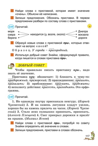 117
	 Найди слова с приставкой, которая имеет значение
«очень». Объясни её написание.
	 Запиши предложения. Обозначь приставки. В первом
предложении разбери по составу слова с приставками.
Прочитай.
Днепра
вокзала
дороги
моря
озера	
берега
находится (у, возле, около)
	 Образуй новые слова с приставкой при-, которые отве-
чают на вопрос к а к о й?
О б р а з е ц. У города – пригородный.
	 Используя добрый совет Знайки, сформулируй правило,
когда пишется в словах приставка при-.
Чтобы правильно писать приставку при-, надо
знать её значение.
Приставка при- обозначает: 1) близость к чему-то:
придорожный, приморский; 2) присоединение: пришить,
привязать; 3) приближение: приехать, прибежать;
4) неполноту действия: присесть, приподнять. Это орфо-
грамма.
Прочитай.
1. Но однажды поутру прискакала кенгуру. (Корней
Чуковский) 2. И на камень лягушки кладут узелок,
хорошо бы на камень прилечь на часок. (Корней Чуков-
ский) 3. Стало ясно солнышко припекать, припекать.
(Алексей Плещеев) 4. Снег прикрыл дорожки и прилёг
на крыши. (Михаил Яснов)
	 Найди слова с приставкой при-, попробуй по совету
Знайки определить её значение в словах.
	 Запиши предложения, приставки в словах обозначь.
239
ДОБРЫЙ СОВЕТ
240
 