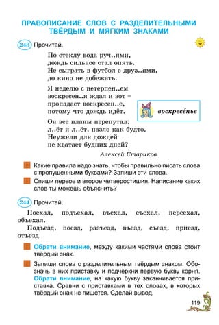 119
ПРАВОПИСАНИЕ СЛОВ С РАЗДЕЛИТЕЛЬНЫМИ
ТВЁРДЫМ И МЯГКИМ ЗНАКАМИ
Прочитай.
По стеклу вода руч..ями,
дождь сильнее стал опять.
Не сыграть в футбол с друз..ями,
до кино не добежать.
Я неделю с нетерпен..ем
воскресен..я ждал и вот –
пропадает воскресен..е,
потому что дождь идёт.
Он все планы перепутал:
л..ёт и л..ёт, назло как будто.
Неужели для дождей
не хватает будних дней?
Алексей Стариков
	 Какие правила надо знать, чтобы правильно писать слова
с пропущенными буквами? Запиши эти слова.
	 Спиши первое и второе четверостишия. Написание каких
слов ты можешь объяснить?
Прочитай.
Поехал, подъехал, въехал, съехал, переехал,
объехал.
Подъезд, поезд, разъезд, въезд, съезд, приезд,
отъезд.
	 Обрати внимание, между какими частями слова стоит
твёрдый знак.
	 Запиши слова с разделительным твёрдым знаком. Обо-
значь в них приставку и подчеркни первую букву корня.
Обрати внимание, на какую букву заканчивается при-
ставка. Сравни с приставками в тех словах, в которых
твёрдый знак не пишется. Сделай вывод.
243
воскресенье
244
 
