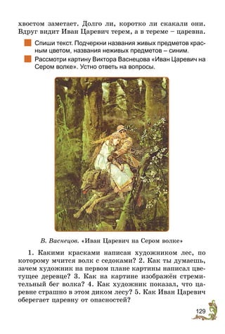 129
хвостом заметает. Долго ли, коротко ли скакали они.
Вдруг видит Иван Царевич терем, а в тереме – царевна.
	 Спиши текст. Подчеркни названия живых предметов крас-
ным цветом, названия неживых предметов – синим.
	 Рассмотри картину Виктора Васнецова «Иван Царевич на
Сером волке». Устно ответь на вопросы.
В. Васнецов. «Иван Царевич на Сером волке»
1. Какими красками написан художником лес, по
которому мчится волк с седоками? 2. Как ты думаешь,
зачем художник на первом плане картины написал цве-
тущее деревце? 3. Как на картине изображён стреми-
тельный бег волка? 4. Как художник показал, что ца-
ревне страшно в этом диком лесу? 5. Как Иван Царевич
оберегает царевну от опасностей?
 