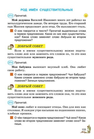 133
РОД ИМЁН СУЩЕСТВИТЕЛЬНЫХ
Прочитай.
Мой дедушка Василий Иванович много лет работал на
металлургическом заводе. Он ветеран труда. Его старший
сын Максим продолжает дело отца. Он выплавляет сталь.
	 О ком говорится в тексте? Прочитай выделенные слова
в первом предложении. Какое из них имя существитель-
ное? Какое слово заменяет слово дедушка во втором
предложении?
Если к имени существительному можно подста-
вить слово мой или заменить его словом он, то это имя
существительное мужского рода.
Прочитай.
Моя бабушка выпекает вкусный хлеб. Она любит
свою работу.
	 О ком говорится в первом предложении? Чья бабушка?
Каким словом заменено слово бабушка во втором пред-
ложении? Запиши предложения.
Если к имени существительному можно подста-
вить слово моя или заменить его словом она, то это имя
существительное женского рода.
Прочитай.
Моё окно любят и посещают птицы. Оно для них как
столовая. Я каждое утро насыпаю на подоконник пшено,
хлебные крошки.
	 О чём говорится в первом предложении? Чьё окно? Какое
слово во втором предложении заменяет слово окно? За-
пиши.
273
ДОБРЫЙ СОВЕТ
274
ДОБРЫЙ СОВЕТ
275
 