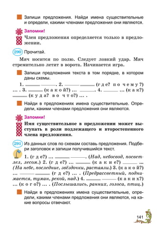 141
	 Запиши предложения. Найди имена существительные
и определи, какими членами предложения они являются.
Запомни!
Член предложения определяется только в предло-
жении.
Прочитай.
Мяч носится по полю. Следует ловкий удар. Мяч
стремительно летит в ворота. Начинается игра.
	 Запиши предложения текста в том порядке, в котором
даны схемы.
1. . 2. (г д е? п о ч е м у ?)
... . 3. (к а к о й?) ... . 4. ... (к а к?)
(к у д а? в о ч т о?) ... .
	 Найди в предложениях имена существительные. Опре-
дели, какими членами предложения они являются.
Запомни!
Имя существительное в предложении может вы-
ступать в роли подлежащего и второстепенного
члена предложения.
Из данных слов по схемам составь предложения. Подбе-
ри заголовок и запиши получившийся текст.
1. (г д е?) ... . (Над, небо­свод, посвет-
лел, лесом.) 2. (г д е?) ... (к а к и е?) ...
(На небе, последние, звёздочки, растаяли.) 3. (к а к о й?)
... (г д е?) ... . (Предрассветный, подни­
мается, туман, рекой, над.) 4. (к а к и х?)
... (к о г о?) ... . (Послышались, ранних, голоса, птиц.)
	 Найди в предложениях имена существительные, опре-
дели, какими членами предложения они являются, на ка-
кие вопросы отвечают.
290
291
 