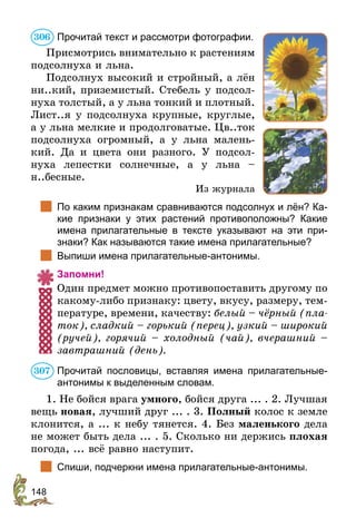 148
Прочитай текст и рассмотри фотографии.
Присмотрись внимательно к растениям
подсолнуха и льна.
Подсолнух высокий и стройный, а лён
ни..кий, приземистый. Стебель у подсол-
нуха толстый, а у льна тонкий и плотный.
Лист..я у подсолнуха крупные, круглые,
а у льна мелкие и продолговатые. Цв..ток
подсолнуха огромный, а у льна малень-
кий. Да и цвета они разного. У подсол-
нуха лепестки солнечные, а у льна –
н..бесные.
Из журнала
	 По каким признакам сравниваются подсолнух и лён? Ка-
кие признаки у этих растений противоположны? Какие
имена прилагательные в тексте указывают на эти при-
знаки? Как называются такие имена прилагательные?
	 Выпиши имена прилагательные-антонимы.
Запомни!
Один предмет можно противопоставить другому по
какому-либо признаку: цвету, вкусу, размеру, тем-
пературе, времени, качеству: белый – чёрный (пла-
ток), сладкий – горький (перец), узкий – широкий
(ручей), горячий – холодный (чай), вчерашний –
завтрашний (день).
Прочитай пословицы, вставляя имена прилагательные-
антонимы к выделенным словам.
1. Не бойся врага умного, бойся друга ... . 2. Лучшая
вещь новая, лучший друг ... . 3. Полный колос к земле
клонится, а ... к небу тянется. 4. Без маленького дела
не может быть дела ... . 5. Сколько ни держись плохая
погода, ... всё равно наступит.
	 Спиши, подчеркни имена прилагательные-антонимы.
306
307
 