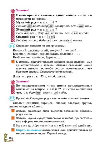150
Запомни!
Имена прилагательные в единственном числе из-
меняются по родам.
Мужской род – к а к о й ?
Родной ой язык, добр ый поступок, летн ий зной.
Женский род – к а к а я ?
Родн ая речь, добр ая память, летн яя погода.
Средний род – к а к о е ?
Родн ое слово, добр ое имя, летн ее время.
Определи предмет по его признакам.
Высокий, раскидистый, могучий, вековой ... .
Красная, сочная, горьковатая, целебная ... .
Безбрежное, солёное, бурное ... .
	 К именам прилагательным каждого ряда подбери имя
суще­ствительное и запиши. Изменяй окончание имени
прилагательного так, чтобы оно согласовывалось с вы-
бранным словом. Словосочетания запиши.
Д л я с п р а в о к . Ель, плод, океан.
Запомни!
Во множественном числе имена прилагатель­ные
отвечают на вопрос к а к и е? и имеют окончания
-ые, -ие: бурн ые весенн ие воды.
Прочитай. Определи род и число имён прилагательных.
Спелый сладкий абрикос, спелая сладкая груша,
спелое сладкое яблоко.
	 Запиши сочетания слов, выделяя окончания, обозначь
род и число.
	 Запиши имена существительные и имена прилагатель-
ные в форме множественного числа.
О б р а з е ц. Абрикосы (к а к и е ?) спел ые сладк ие .
	 Обрати внимание на окончания имён прилагательных во
множественном числе. Сделай вывод.
311
312
 