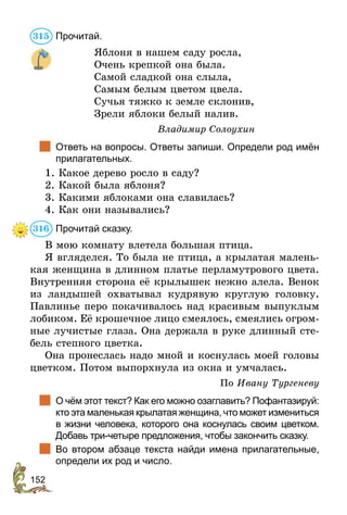 152
Прочитай.
Яблоня в нашем саду росла,
Очень крепкой она была.
Самой сладкой она слыла,
Самым белым цветом цвела.
Сучья тяжко к земле склонив,
Зрели яблоки белый налив.
Владимир Солоухин
	 Ответь на вопросы. Ответы запиши. Определи род имён
прилагательных.
1. Какое дерево росло в саду?
2. Какой была яблоня?
3. Какими яблоками она славилась?
4. Как они назывались?
Прочитай сказку.
В мою комнату влетела большая птица.
Я вгляделся. То была не птица, а крылатая малень-
кая женщина в длинном платье перламутрового цвета.
Внутренняя сторона её крылышек нежно алела. Венок
из ландышей охватывал кудрявую круглую головку.
Павлинье перо покачивалось над красивым выпуклым
лобиком. Её крошечное лицо смеялось, смеялись огром-
ные лучистые глаза. Она держала в руке длинный сте-
бель степного цветка.
Она пронеслась надо мной и коснулась моей головы
цветком. Потом выпорхнула из окна и умчалась.
По Ивану Тургеневу
	 О чём этот текст? Как его можно озаглавить? Пофантазируй:
кто эта маленькая крылатая женщина, что может измениться
в жизни человека, которого она коснулась своим цветком.
Добавь три-четыре предложения, чтобы закончить сказку.
	 Во втором абзаце текста найди имена прилагательные,
определи их род и число.
315
316
 