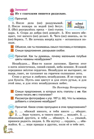 170
Запомни!
Не с глаголами пишется раздельно.
Прочитай.
1. После дела (не) раздумывай.
2. Пос­­­­ле пожара за водой (не) бегут.
3. (Не) разгрызёшь ореха – (не) съешь
ядра. 4. Ссора до добра (не) доведёт. 5. Кто много обе-
щает, тот ничего (не) делает. 6. Чего (не) знаешь, за то
(не) берись. 7. Не хочешь вперёд идти – останешься по-
зади.
	 Объясни, как ты понимаешь смысл пословиц и поговорок.
	 Спиши предложения, раскрывая скобки.
Прочитай. Как ты думаешь, почему маленькие голубые
цветы названы незабудками?
Незабудки... Имя-то какое ласковое. Цветок этот
о пяти лепесточках, синий-синий, неба нежнее. В самой­
серединке жёлтое сердечко. Незабудки не выгорают, не
выцв..тают, не тускнеют на горячем солнышке лета.
Стою у ручья и любуюсь незабудками. Я не сорву их
для букета. Пусть они цветут и для этого ручья, и для
этой ивы, и для этих незабудковых небес.
По Виктору Бочарникову
	 Спиши предложения, в которых есть глаголы с не. Как
нужно писать не с глаголами?
	 Рассмотри фотографию к упр. 117 (с. 66). Что ты можешь
добавить к описанию незабудки?
Прочитай. Какое слово пропущено в этих предложениях?
1. ... обижай никого, и тебя никто ... обидит.
2. ... бери чужого, и твоего никто ... возьмёт. 3. ...
обманывай другого, и тебя ... обманут. 4. ... унывай,
приноси радость людям. 5. На шутку ... сердись, ... оби-
жайся. 6. ... ищи правды в других, коли её в тебе нет.
идти
знаешь
358
359
360
 