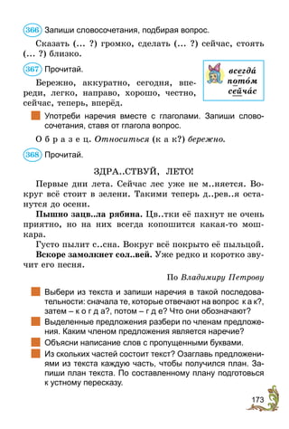 173
Запиши словосочетания, подбирая вопрос.
Сказать (... ?) громко, сделать (... ?) сейчас, стоять
(... ?) близко.
Прочитай.
Бережно, аккуратно, сегодня, впе-
реди, легко, направо, хорошо, честно,
сейчас, теперь, вперёд.
	 Употреби наречия вместе с глаголами. Запиши слово­
сочетания, ставя от глагола вопрос.
О б р а з е ц. Относиться (к а к?) бережно.
Прочитай.
ЗДРА..СТВУЙ, ЛЕТО!
Первые дни лета. Сейчас лес уже не м..няется. Во-
круг всё стоит в зелени. Такими теперь д..рев..я оста-
нутся до осени.
Пышно зацв..ла рябина. Цв..тки её пахнут не очень
приятно, но на них всегда копошится какая-то мош-
кара.
Густо пылит с..сна. Вокруг всё покрыто её пыльцой.
Вскоре замолкнет сол..вей. Уже редко и коротко зву-
чит его песня.
По Владимиру Петрову
	 Выбери из текста и запиши наречия в такой последова-
тельности: сначала те, которые отвечают на вопрос к а к?,
затем – к о г д а?, потом – г д е? Что они обозначают?
	 Выделенные предложения разбери по членам предло­же­
ния. Каким членом предложения является наречие?
	 Объясни написание слов с пропущенными буквами.
	 Из скольких частей состоит текст? Озаглавь предло­же­ни­
ями из текста каждую часть, чтобы получился план. За-
пиши план текста. По составленному плану подготовься
к устному пересказу.
366
всегда
потîм
сейчас
367
368
 