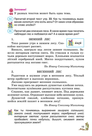 19
Запомни!
У разных текстов может быть одна тема.
Прочитай второй текст упр. 33. Как ты понимаешь вы­ра­
жение колотит что есть мочи? От каких слов образова-
но слово злодей?
Прочитай два описания леса. В какое время года писатель
наблюдал лес и любовался им? А в какое время дня?
1.	 ЗИМНИЙ ЛЕС
Тихо раннее утро в зимнем лесу. Спо-
койно наступает рассвет.
Взошло, заиграло над лесом зимнее солнышко. За-
жгло янтарным светом снега. По стволам и голым су-
чьям деревьев постукивает мороз. Хлопьями осыпается
лёгкий серебряный иней. Мягко похрустывает, пухом
рассыпается под ногами снег.
По Ивану Соколову-Микитову
2.	ВЕСЕННИЙ ЛЕС
Радостное и шумное утро в весеннем лесу. Тёплый
ветер пробегает в высоких вершинах.
Ласково пригревает весеннее солнышко.
Уже надулись на деревьях душистые клейкие почки.
Золотистыми пухîвками распустились кустики ивы.
Слышно, как дышит, оживает земля. Под деревьями
зеленеют кочки. Отражают высокое небо весенние лужи.
Душистой смолой, клейкими почками, проснув-
шейся землёй пахнет в весеннем лесу!
По Ивану Соколову-Микитову
	 Как ты понимаешь выражения заиграло солнышко;
зажгло­ снег ; постукивает мороз; серебряный иней;
янтар­ным светом; пухом рассыпается снег; ветер
пробе­г ет; почки надулись; дышит, оживает земля;
проснувшаяся земля?
34
35
иней
 