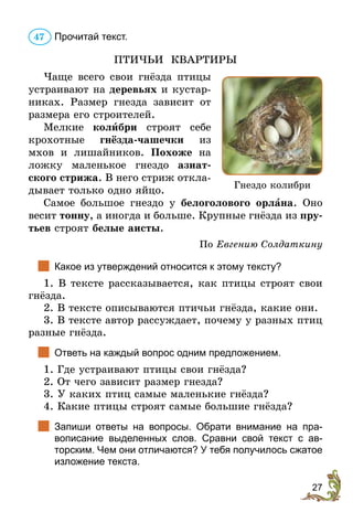27
Прочитай текст.
ПТИЧЬИ КВАРТИРЫ
Чаще всего свои гнёзда птицы
устраивают на деревьях и кустар-
никах. Размер гнезда зависит от
размера его строителей.
Мелкие колибри строят себе
крохотные гнёзда-чашечки из
мхов и лишайников. Похоже на
ложку маленькое гнездо азиат-
ского стрижа. В него стриж откла-
дывает только одно яйцо.
Самое большое гнездо у белоголового орлана. Оно
весит тонну, а иногда и больше. Крупные гнёзда из пру-
тьев строят белые аисты.
По Евгению Солдаткину
		Какое из утверждений относится к этому тексту?
1. В тексте рассказывается, как птицы строят свои
гнёзда.
2. В тексте описываются птичьи гнёзда, какие они.
3. В тексте автор рассуждает, почему у разных птиц
разные гнёзда.
		Ответь на каждый вопрос одним предложением.
1. Где устраивают птицы свои гнёзда?
2. От чего зависит размер гнезда?
3. У каких птиц самые маленькие гнёзда?
4. Какие птицы строят самые большие гнёзда?
		Запиши ответы на вопросы. Обрати внимание на пра­
вописание выделенных слов. Сравни свой текст с ав­
торским. Чем они отличаются? У тебя получилось сжатое
изложение текста.
47
Гнездо колибри
 