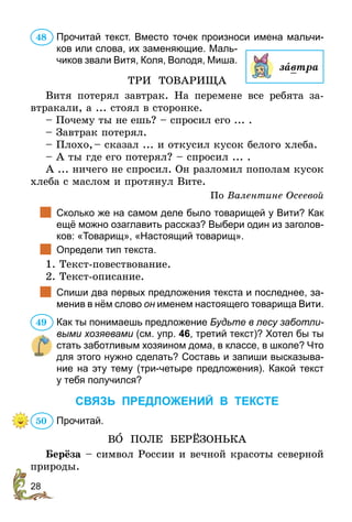 28
Прочитай текст. Вместо точек произноси имена мальчи-
ков или слова, их заменяющие. Маль-
чиков звали Витя, Коля, Володя, Миша.
ТРИ ТОВАРИЩА
Витя потерял завтрак. На перемене все ребята за-
втракали, а ... стоял в сторонке.
– Почему ты не ешь? – спросил его ... .
– Завтрак потерял.
– Плохо, – сказал ... и откусил кусок белого хлеба.
– А ты где его потерял? – спросил ... .
А ... ничего не спросил. Он разломил пополам кусок
хлеба с маслом и протянул Вите.
По Валентине Осеевой
		Сколько же на самом деле было товарищей у Вити? Как
ещё можно озаглавить рассказ? Выбери один из заголов-
ков: «Товарищ», «Настоящий товарищ».
	 Определи тип текста.
1. Текст-повествование.
2. Текст-описание.
		Спиши два первых предложения текста и последнее, за-
менив в нём слово он именем настоящего товарища Вити.
Как ты понимаешь предложение Будьте в лесу забот­ли­
выми хозяевами (см. упр. 46, третий текст)? Хотел бы ты
стать заботливым хозяином дома, в классе, в школе? Что
для этого нужно сделать? Составь и запиши высказыва-
ние на эту тему (три-четыре предложения). Какой текст
у тебя получился?
СВЯЗЬ ПРЕДЛОЖЕНИЙ В ТЕКСТЕ
Прочитай.
ВÎ ПОЛЕ БЕРЁЗОНЬКА
Берёза – символ России и вечной красоты северной
природы.
48
завтра
49
50
 