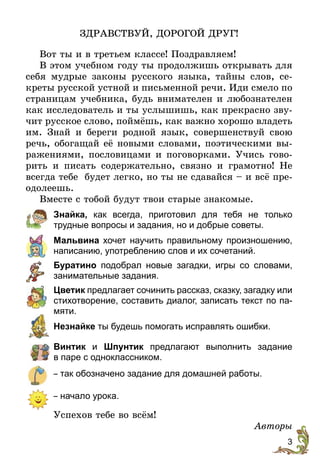 3
ЗДРАВСТВУЙ, ДОРОГОЙ ДРУГ!
Вот ты и в третьем классе! Поздравляем!
В этом учебном году ты продолжишь открывать для
себя мудрые законы русского языка, тайны слов, се-
креты русской устной и письменной речи. Иди смело по
страницам учебника, будь внимателен и любознателен
как исследователь и ты услышишь, как прекрасно зву-
чит русское слово, поймёшь, как важно хорошо владеть
им. Знай и береги родной язык, совершенствуй свою
речь, обогащай её новыми словами, поэтическими вы-
ражениями, пословицами и поговорками. Учись гово-
рить и писать содержательно, связно и грамотно! Не
всегда тебе будет легко, но ты не сдавайся – и всё пре-
одолеешь.
Вместе с тобой будут твои старые знакомые.
Знайка, как всегда, приготовил для тебя не только
трудные вопросы и задания, но и добрые советы.
Мальвина хочет научить правильному произношению,
написанию, употреблению слов и их сочетаний.
Буратино подобрал новые загадки, игры со словами,
занимательные задания.
Цветик предлагает сочинить рассказ, сказку, загадку или
стихотворение, составить диалог, записать текст по па-
мяти.
Незнайке ты будешь помогать исправлять ошибки.
Винтик и Шпунтик предлагают выполнить задание
в паре с одноклассником.
– так обозначено задание для домашней работы.
– начало урока.
Успехов тебе во всём!
Авторы
 
