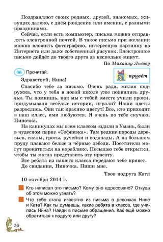 36
Поздравляют своих родных, друзей, знакомых, жи-
вущих далеко, с днём рождения или именин, с разными
праздниками.
Сейчас, если есть компьютер, письма можно отправ-
лять электронной почтой. В такое письмо при желании
можно вложить фотографию, интересную картинку из
Интернета или даже собственный рисунок. Элект­ронное
письмо дойдёт до твоего друга за несколько минут.
По Михаилу Львову
Прочитай.
Здравствуй, Нина!
Спасибо тебе за письмо. Очень рада, милая под-
ружка, что у тебя в новой школе уже появились дру-
зья. Ты помнишь, как мы с тобой вместе учили уроки,
придумывали весёлые истории, играли? Наши цветы
разрослись. Они так красиво цветут! Все, кто приходит
в наш класс, ими любуются. Я очень по тебе скучаю,
Ниночка.
На каникулах мы всем классом ездили в Умань, были
в чудесном парке «Софиевка». Там редкие породы дере-
вьев, скалы, гроты, ручейки и водопады. А на большом
пруду плавают белые и чёрные лебеди. Посетители мо-
гут прокатиться на кораблике. Посылаю тебе открытки,
чтобы ты могла представить эту красоту.
Все ребята из нашего класса передают тебе привет.
До свидания, Ниночка. Пиши мне.
Твоя подруга Катя
10 октября 2014 г.
		Кто написал это письмо? Кому оно адресовано? Откуда
об этом можно узнать?
		Что тебе стало известно из письма о девочках Нине
и Кате? Как ты думаешь, какие ребята в классе, где учи-
лась Нина? Найди в письме обращения. Как ещё можно
обратиться к подруге или другу?
66
привет
 