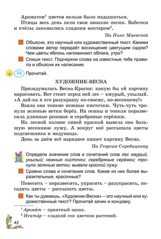 42
Ароматом1
цветов нельзя было надышаться.
Птицы весь день пели свои звонкие песни. Бабочки
и пчёлы лакомились сладким нектаром2
.
По Нине Маевской
		Объясни, это научный или художественный текст. Какими
словами автор передаёт восхищение цветущим садом?
Чем цветы яблонь напоминают облака, утро?
		Спиши текст. Подчеркни слова на известные тебе прави-
ла и объясни их написание.
Прочитай.
ХУДОЖНИК-ВЕСНА
Призадумалась Весна-Красна: какую бы ей картину
нарисовать. Вот стоит перед ней лес – хмурый, унылый.
«А дай-ка я его разукрашу по-своему, по-весеннему!»
Взяла она тонкие нежные кисточки. Чуть-чуть тро-
нула зеленью ветки берёз. На осины и тополя поразве-
сила длинные розовые и серебряные серёжки.
На лесной поляне синей краской вывела она боль-
шую весеннюю лужу. А вокруг неё рассыпала цветы
подснежника и медуницы.
День за днём всё наряднее пишет картину Весна.
По Георгию Скребицкому
	 Определи значения слов и сочетаний слов лес хмурый,
унылый; нежные кисточки; серебряные серёжки; тро­
нула зеленью ветки; вывела краской лужу.
		Сравни слова и сочетания слов. Какие из них более вы-
разительные, красочные?
Повесить – поразвесить, украсить – разукрасить, по-
садить цветы – рассыпать цветы.
		Как ты думаешь, «Художник-Весна» – это научный или ху-
дожественный текст? Прочитай зачин и концовку.
1
 Аромат – приятный запах.
2
 Нектар – сладкий сок цветков растений.
73
 