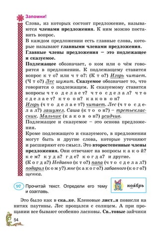 54
Запомни!
Слова, из которых состоит предложение, называ-
ются членами предложения. К ним можно поста-
вить вопрос.
В каждом предложении есть главные слова, кото-
рые называют главными членами предложения.
Главные члены предложения – это подлежащее
и сказуемое.
Подлежащее обозначает, о ком или о чём гово-
рится в предложении. К подлежащему ставится
вопрос к т о? или ч т о?: (К т о?) Игорь читает.
(Ч т о?) Лес шумит. Сказуемое обозначает то, что
говорится о подлежащем. К сказуемому ставятся
вопросы ч т о д е л а е т? ч т о с д е л а л? ч т о
с д е л а е т? к т о о н? к а к о в о н?
Игорь (ч т о д е л а е т?) читает. Лес (ч т о с д е-
л а л?) зашумел. Саша (к т о о н?) – третьеклас­
сник. Мальчик (к а к о в о н?) усидчив.
Подлежащее и сказуемое – это основа предложе-
ния.
Кроме подлежащего и сказуемого, в предложении
могут быть и другие слова, которые уточняют
и расширяют его смысл. Это второстепенные члены
предложения. Они отвечают на вопросы к а к о й?
к е м? к у д а? г д е? к о г д а? и другие.
(К о г д а?) Недавно (к т о?) папа (ч т о с д е л а л?)
подарил (к о м у?) мне (к а к о г о?) забавного (к о г о?)
щенка.
Прочитай текст. Определи его тему
и озаглавь.
Это было как в ска..ке. Кленовые лист..я повисли на
нитях паутины. Лес прощался с солнцем. А при про-
щании все бывают особенно ласковы. Св..товые зайчики
ноÿбрь97
 