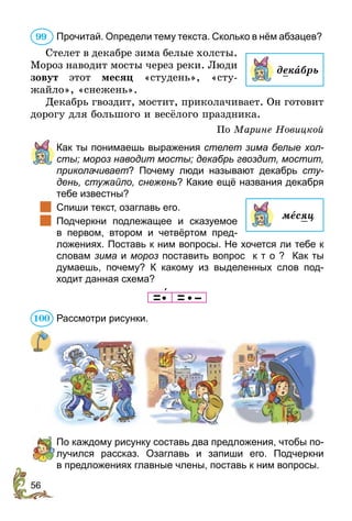56
Прочитай. Определи тему текста. Сколько в нём абзацев?
Стелет в декабре зима белые холсты.
Мороз наводит мосты через реки. Люди
зовут этот месяц «студень», «сту-
жайло», «снежень».
Декабрь гвоздит, мостит, приколачивает. Он готовит
дорогу для большого и весёлого праздника.
По Марине Новицкой
	 	Как ты понимаешь выражения стелет зима белые хол­
сты; мороз наводит мосты; декабрь гвоздит, мостит,
приколачивает? Почему люди называют декабрь сту­
день, стужайло, снежень? Какие ещё названия декабря
тебе известны?
		Спиши текст, озаглавь его.
		Подчеркни подлежащее и сказуемое
в  первом, втором и четвёртом пред­
ложениях. Поставь к ним вопросы. Не хочется ли тебе к
словам зима и мороз поставить вопрос к т о ? Как ты
думаешь­, почему? К какому из выделенных слов под­
ходит данная схема?
        
Рассмотри рисунки.
	 По каждому рисунку составь два предложения, чтобы по-
лучился рассказ. Озаглавь и запиши его. Подчеркни
в пред­­­­­ложениях главные члены, поставь к ним вопросы.
99
декабрь
месяц
100
 