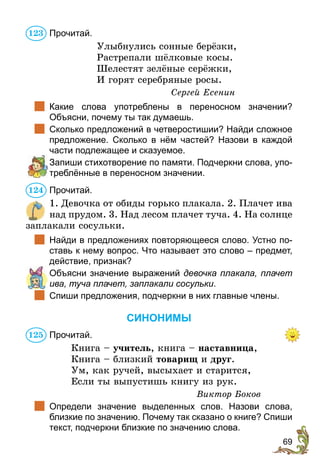 69
Прочитай.
Улыбнулись сонные берёзки,
Растрепали шёлковые косы.
Шелестят зелёные серёжки,
И горят серебряные росы.
Сергей Есенин
		Какие слова употреблены в переносном значении?
Объяс­ни, почему ты так думаешь.
		Сколько предложений в четверостишии? Найди сложное
предложение. Сколько в нём частей? Назови в каждой
части подлежащее и сказуемое.
	 Запиши стихотворение по памяти. Подчеркни слова, упо-
треблённые в переносном значении.
Прочитай.
1. Девочка от обиды горько плакала. 2. Плачет ива
над прудом. 3. Над лесом плачет туча. 4. На солнце
заплакали сосульки.
		Найди в предложениях повторяющееся слово. Устно по-
ставь к нему вопрос. Что называет это слово – предмет,
действие, признак?
	 Объясни значение выражений девочка плакала, плачет
ива, туча плачет, заплакали сосульки.
		Спиши предложения, подчеркни в них главные члены.
СИНОНИМЫ
Прочитай.
Книга – учитель, книга – наставница,
Книга – близкий товарищ и друг.
Ум, как ручей, высыхает и старится,
Если ты выпустишь книгу из рук.
Виктор Боков
		Определи значение выделенных слов. Назови слова,
близкие по значению. Почему так сказано о книге? Спиши
текст, подчеркни близкие по значению слова.
123
124
125
 