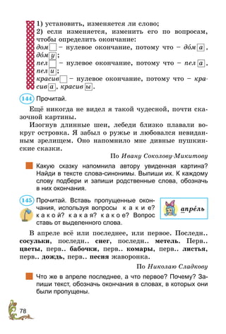 78
1) установить, изменяется ли слово;
2) если изменяется, изменить его по вопросам,
чтобы определить окончание:
дом – нулевое окончание, потому что – дîм а ,
дîм у ;
пел  – нулевое окончание, потому что – пел а ,
пел и ;
красив  – нулевое окончание, потому что – кра-
сив а , красив ы .
Прочитай.
Ещё никогда не видел я такой чудесной, почти ска-
зочной картины.
Изогнув длинные шеи, лебеди близко плавали во-
круг островка. Я забыл о ружье и любовался невидан-
ным зрелищем. Оно напомнило мне дивные пушкин-
ские сказки.
По Ивану Соколову-Микитову
	 Какую сказку напомнила автору увиденная картина?
Найди в тексте слова-синонимы. Выпиши их. К каждому
слову подбери и запиши родственные слова, обозначь
в них окончания.
Прочитай. Вставь пропущенные окон-
чания, используя во­просы к а к и е?
к а к о й? к а к а я? к а к о е? Вопрос
ставь от выделенного слова.
В апреле всё или последнее, или первое. Последн..
сосульки, последн.. снег, последн.. метель. Перв..
цветы, перв.. бабочки, перв.. комары, перв.. листья,
перв.. дождь, перв.. песня жаворонка.
По Николаю Сладкову
	 Что же в апреле последнее, а что первое? Почему? За-
пиши текст, обозначь окончания в словах, в которых они
были пропущены.
144
апрель
145
 