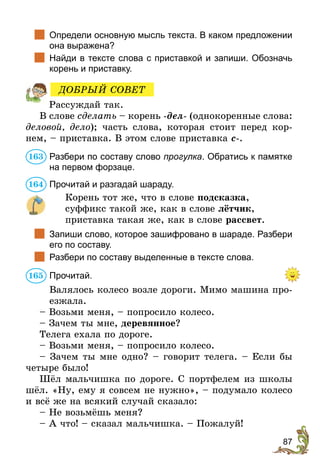 87
	 Определи основную мысль текста. В каком предложении
она выражена?
	 Найди в тексте слова с приставкой и запиши. Обозначь
корень и приставку.
Рассуждай так.
В слове сделать – корень -дел- (однокоренные слова:
деловой, дело); часть слова, которая стоит перед кор-
нем, – приставка. В этом слове приставка с-.
Разбери по составу слово прогулка. Обратись к памятке
на первом форзаце.
Прочитай и разгадай шараду.
Корень тот же, что в слове подсказка,
суффикс такой же, как в слове лётчик,
приставка такая же, как в слове рассвет.
	 Запиши слово, которое зашифровано в шараде. Разбери
его по составу.
	 Разбери по составу выделенные в тексте слова.
Прочитай.
Валялось колесо возле дороги. Мимо машина про-
езжала.
– Возьми меня, – попросило колесо.
– Зачем ты мне, деревянное?
Телега ехала по дороге.
– Возьми меня, – попросило колесо.
– Зачем ты мне одно? – говорит телега. – Если бы
четыре было!
Шёл мальчишка по дороге. С портфелем из школы
шёл. «Ну, ему я совсем не нужно», – подумало колесо
и всё же на всякий случай сказало:
– Не возьмёшь меня?
– А что! – сказал мальчишка. – Пожалуй!
ДОБРЫЙ СОВЕТ
163
164
165
 