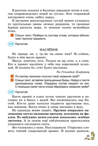 89
В русских сказках и былинах народные песни и пля-
ски сопровождались игрой на гуслях. Этот старинный
инструмент очень любил народ.
В звучании многострунных гуслей можно услышать
то хрустальные звоны лесных родников, то грозовые
бурные раскаты моря, то нежные голоса волшебных
птиц.
	 Спиши текст. Разбери по составу слова, которые обозна-
чают признак предмета.
Прочитай.
МАСЛЁНОК
Не правда ли, у гр..ба см..шное имя? М..слёнок,
будто в нём масло хранят.
Масло, конечно, есть. Только не пр..стое, а л..сное.
Его и хранит маслёнок у себя под коричневой шляп-
кой. И шляпка бл..стит будто масляная.
По Геннадию Цыферову
	 По какому признаку получил своё название гриб?
	 Спиши текст, вставляя пропущенные буквы. Найди в тексте
однокоренные слова. Определи состав каждого из них.
С помощью какой части слова образовано название гриба?
Прочитай.
Костя принёс в класс пучок тонких прутиков и по-
ставил их в банку с водой. Все посмеивались над Ко-
стей. Кто-то даже пытался подмести прутиками пол,
как веником. Костя отнял и снова поставил в воду.
Но однажды веник зацвёл. Прутики покрылись ма-
ленькими светло-лиловыми цветами, похожими на фи-
алки. Из набухших почек-узелков показались зелёные
листочки. А за окном ещё поблёскивали кристаллики
уходящего последнего снега.
Все толпились у окна. Разглядывали. Старались уло-
вить тонкий сладковатый аромат. И шумно дышали,
168
169
 