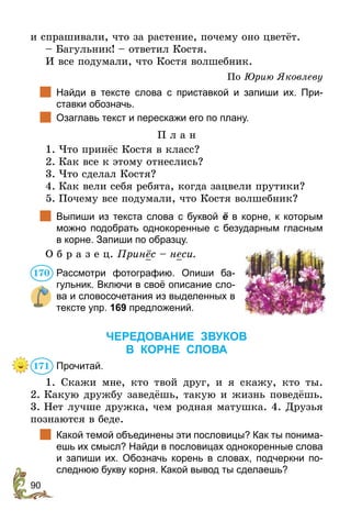90
и спрашивали, что за растение, почему оно цветёт. 
– Багульник! – ответил Костя.
И все подумали, что Костя волшебник.
По Юрию Яковлеву
	 Найди в тексте слова с приставкой и запиши их. При-
ставки обозначь.
	 Озаглавь текст и перескажи его по плану.
П л а н
1.	Что принёс Костя в класс?
2.	Как все к этому отнеслись?
3.	Что сделал Костя?
4.	Как вели себя ребята, когда зацвели прутики?
5.	Почему все подумали, что Костя волшебник?
	 Выпиши из текста слова с буквой ё в корне, к которым
можно подобрать однокоренные с безударным гласным
в корне. Запиши по образцу.
О б р а з е ц. Принёс – неси.
Рассмотри фотографию. Опиши ба-
гульник. Включи в своё описание сло-
ва и словосочетания из выделенных в
тексте упр. 169 предложений.
ЧЕРЕДОВАНИЕ ЗВУКОВ
В КОРНЕ СЛОВА
Прочитай.
1. Скажи мне, кто твой друг, и я скажу, кто ты.
2. Какую дружбу заведёшь, такую и жизнь поведёшь.
3. Нет лучше дружка, чем родная матушка. 4. Друзья
познаются в беде.
	 Какой темой объединены эти пословицы? Как ты понима-
ешь их смысл? Найди в пословицах однокоренные слова
и запиши их. Обозначь корень в словах, подчеркни по-
следнюю букву корня. Какой вывод ты сделаешь?
170
171
 