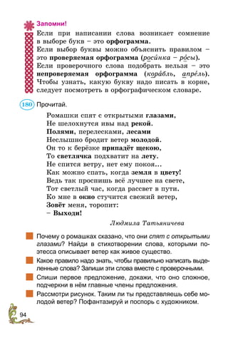 94
Запомни!
Если при написании слова возникает сомнение
в выборе букв – это орфограмма.
Если выбор буквы можно объяснить правилом –
это проверяемая орфограмма (росèнка – росы).
Если проверочного слова подобрать нельзя – это
непроверяемая орфограмма (корабль, апрель).
Чтобы узнать, какую букву надо писать в корне,
следует посмотреть в орфографическом словаре.
Прочитай.
Ромашки спят с открытыми глазами,
Не шелохнутся ивы над рекой.
Полями, перелесками, лесами
Неслышно бродит ветер молодой.
Он то к берёзке припадёт щекою,
То светлячка подхватит на лету.
Не спится ветру, нет ему покоя...
Как можно спать, когда земля в цвету!
Ведь так проспишь всё лучшее на свете,
Тот светлый час, когда рассвет в пути.
Ко мне в окно стучится свежий ветер,
Зовёт меня, торопит:
– Выходи!
Людмила Татьяничева
	 Почему о ромашках сказано, что они спят с открытыми
глазами? Найди в стихотворении слова, которыми по­
этесса описывает ветер как живое существо.
	 Какое правило надо знать, чтобы правильно написать выде-
ленные слова? Запиши эти слова вместе с проверочными.
	 Спиши первое предложение, докажи, что оно сложное,
подчеркни в нём главные члены предложения.
	 Рассмотри рисунок. Таким ли ты представляешь себе мо-
лодой ветер? Пофантазируй и поспорь с художником.
180
 