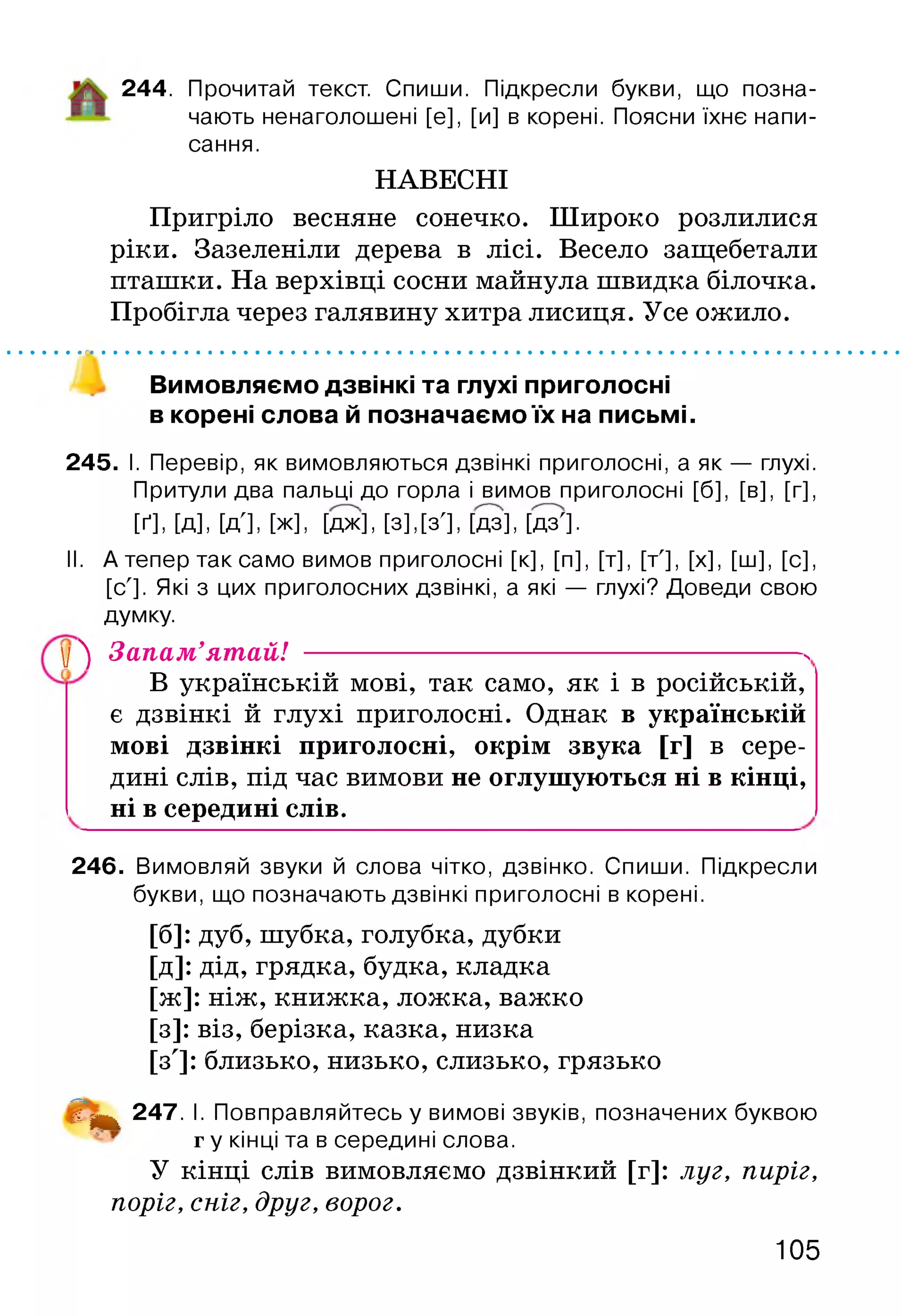244. Прочитай текст. Спиши. Підкресли букви, що позна­
чають ненаголошені [е], [и] в корені. Поясни їхнє напи­
сання.
НАВЕСНІ
Пригріло весняне сонечко. Широко розлилися
ріки. Зазеленіли дерева в лісі. Весело защебетали
пташки. На верхівці сосни майнула швидка білочка.
Пробігла через галявину хитра лисиця. Усе ожило.
Вимовляємо дзвінкі та глухі приголосні
в корені слова й позначаємо їх на письмі.
245. І. Перевір, як вимовляються дзвінкі приголосні, а як — глухі.
Притули два пальці до горла і вимов приголосні [б], [в], [г],
[ґ], [д], [д'], [ж], [да], [з], [з'], Ш , [да'].
II. А тепер так само вимов приголосні [к], [п], [т], [т'], [х], [ш], [с],
[с']. Які з цих приголосних дзвінкі, а які — глухі? Доведи свою
думку.
у 4) Запам’ятай! ------------------------------------ N
В українській мові, так само, як і в російській,
є дзвінкі й глухі приголосні. Однак в українській
мові дзвінкі приголосні, окрім звука [г] в сере­
дині слів, під час вимови не оглушуються ні в кінці,
ні в середині слів.
246. Вимовляй звуки й слова чітко, дзвінко. Спиши. Підкресли
букви, що позначають дзвінкі приголосні в корені.
[б]: дуб, шубка, голубка, дубки
[Д]: дід, грядка, будка, кладка
[ж]: ніж, книжка, ложка, важко
[з]: віз, берізка, казка, низка
[з']: близько, низько, слизько, грязько
і ^ 247. І. Повправляйтесь у вимові звуків, позначених буквою
г у кінці та в середині слова.
У кінці слів вимовляємо дзвінкий [г]: луг, пиріг,
поріг, сніг, друг, ворог.
105
 