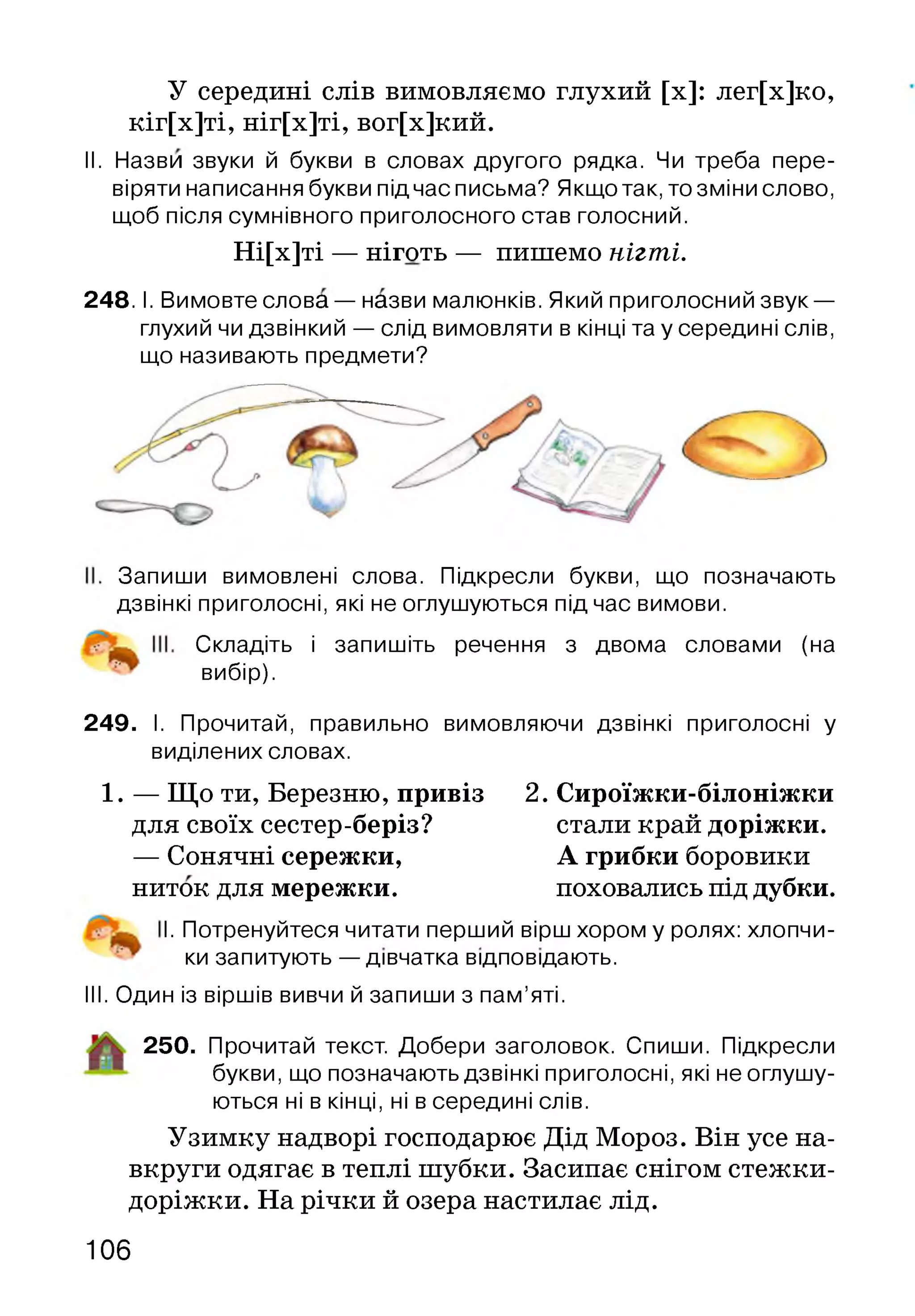 У середині слів вимовляємо глухий [х]: лег[х]ко,
кіг[х]ті, ніг[х]ті, вог[х]кий.
II. Назви звуки й букви в словах другого рядка. Чи треба пере­
віряти написання букви підчас письма? Якщо так, то зміни слово,
щоб після сумнівного приголосного став голосний.
Ні[х]ті — ніготь — пишемо нігті.
2 4 8 .1. Вимовте слова — назви малюнків. Який приголосний звук —
глухий чи дзвінкий — слід вимовляти в кінці та у середині слів,
що називають предмети?
Запиши вимовлені слова. Підкресли букви, що позначають
дзвінкі приголосні, які не оглушуються під час вимови.
Складіть і запишіть речення з двома словами (на
вибір).
249. І. Прочитай, правильно вимовляючи дзвінкі приголосні у
виділених словах.
1. — Що ти, Березню, привіз 2. Сироїжки-білоніжки
для своїх сестер-беріз? стали край доріжки.
— Сонячні сережки, А грибки боровики
ниток для мережки. поховались під дубки.
І. Потренуйтеся читати перший вірш хором у ролях: хлопчи-
ки запитують — дівчатка відповідають.
III. Один із віршів вивчи й запиши з пам’яті.
250. Прочитай текст. Добери заголовок. Спиши. Підкресли
букви, що позначають дзвінкі приголосні, які не оглушу­
ються ні в кінці, ні в середині слів.
Узимку надворі господарює Дід Мороз. Він усе на­
вкруги одягає в теплі шубки. Засипає снігом стежки-
доріжки. На річки й озера настилає лід.
106
 