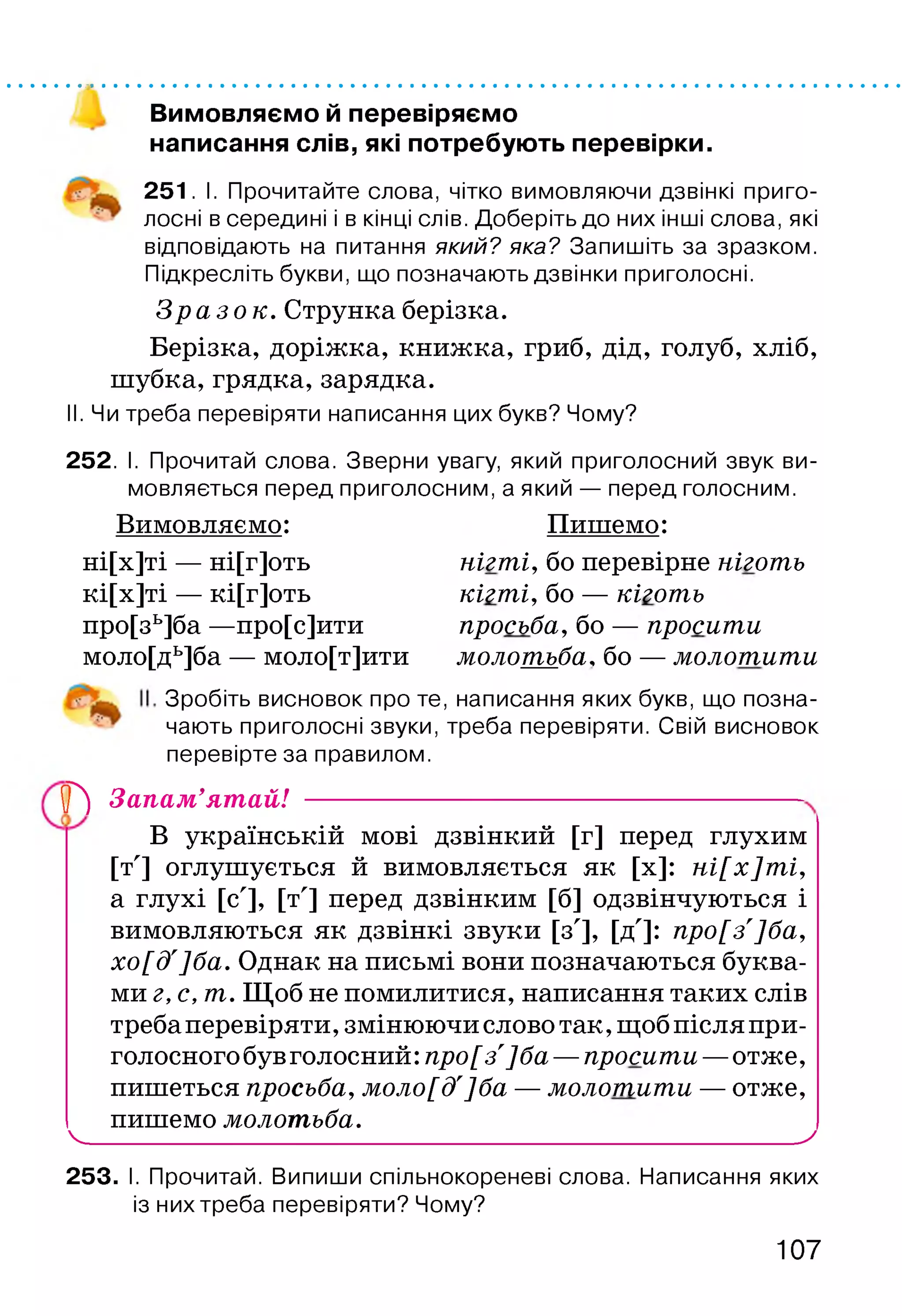 Вимовляємо й перевіряємо
написання слів, які потребують перевірки.
251. І. Прочитайте слова, чітко вимовляючи дзвінкі приго­
лосні в середині і в кінці слів. Доберіть до них інші слова, які
відповідають на питання який? яка? Запишіть за зразком.
Підкресліть букви, що позначають дзвінки приголосні.
З р а з о к . Струнка берізка.
Берізка, доріжка, книжка, гриб, дід, голуб, хліб,
шубка, грядка, зарядка.
II. Чи треба перевіряти написання цих букв? Чому?
252. І. Прочитай слова. Зверни увагу, який приголосний звук ви­
мовляється перед приголосним, а який — перед голосним.
Вимовляємо: Пишемо:
ні[х]ті — ні[г]оть нігті, бо перевірне ніготь
кі[х]ті — кі[г]оть кігті, бо — кіготь
про[зь]ба —про[с]ити просьба, бо — просити
моло[дь]ба — моло[т]ити молотьба, бо — молотити
Зробіть висновок про те, написання яких букв, що позна­
чають приголосні звуки, треба перевіряти. Свій висновок
перевірте за правилом.
(Р) Запам’ятай! ---------------------------------
В українській мові дзвінкий [г] перед глухим
[т'] оглушується й вимовляється як [х]: ні[х]ті,
а глухі [с'], [т'] перед дзвінким [б] одзвінчуються і
вимовляються як дзвінкі звуки [з'], [д']: про[з']ба,
хо[д']ба. Однак на письмі вони позначаються буква­
ми г, с, 7П. Щоб не помилитися, написання таких слів
требаперевіряти,змінюючи слово так,щоб після при­
голосного бувголосний: про[з']ба —просити —отже,
пишеться просьба, моло[д']ба — молотити — отже,
пишемо молотьба.
ч__________________________________________________ у
253. І. Прочитай. Випиши спільнокореневі слова. Написання яких
із них треба перевіряти? Чому?
107
 