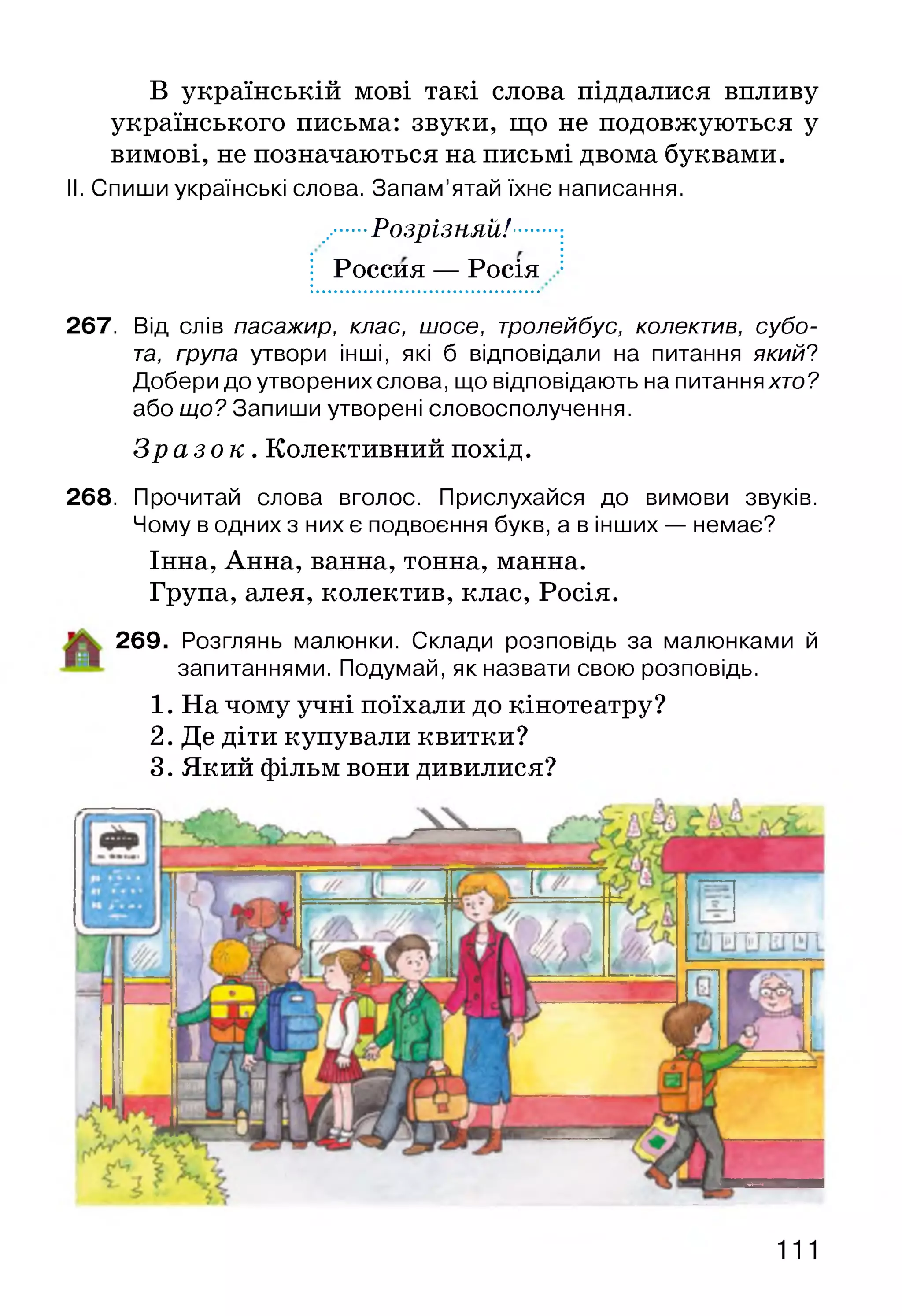 В українській мові такі слова піддалися впливу
українського письма: звуки, що не подовжуються у
вимові, не позначаються на письмі двома буквами.
II. Спиши українські слова. Запам’ятай їхнє написання.
.......Розрізняй!......:
І Россия — Росія
267. Від слів пасажир, клас, шосе, тролейбус, колектив, субо­
та, група утвори інші, які б відповідали на питання який?
Добери до утворених слова, що відповідають на питання хто?
або що? Запиши утворені словосполучення.
З р а з о к . Колективний похід.
268. Прочитай слова вголос. Прислухайся до вимови звуків.
Чому в одних з них є подвоєння букв, а в інших — немає?
Інна, Анна, ванна, тонна, манна.
Група, алея, колектив, клас, Росія.
269. Розглянь малюнки. Склади розповідь за малюнками й
запитаннями. Подумай, як назвати свою розповідь.
1. На чому учні поїхали до кінотеатру?
2. Де діти купували квитки?
3. Який фільм вони дивилися?
111
 