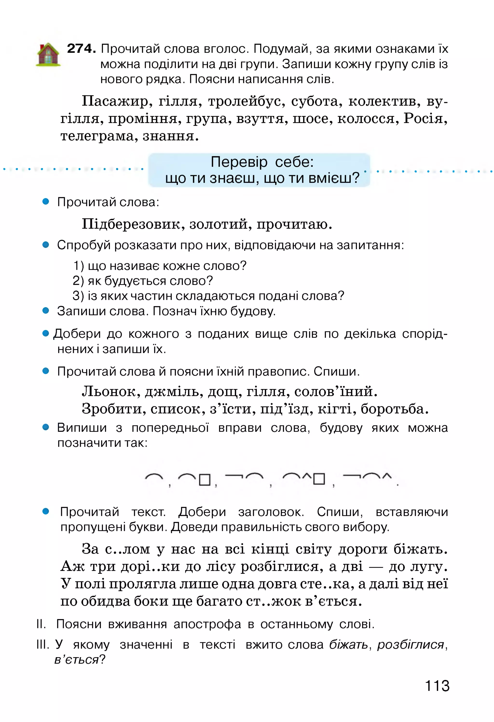 274. Прочитай слова вголос. Подумай, за якими ознаками їх
можна поділити на дві групи. Запиши кожну групу слів із
нового рядка. Поясни написання слів.
Пасажир, гілля, тролейбус, субота, колектив, ву­
гілля, проміння, група, взуття, шосе, колосся, Росія,
телеграма, знання.
Перевір себе:
що ти знаєш, що ти вмієш?
• Прочитай слова:
Підберезовик, золотий, прочитаю.
• Спробуй розказати про них, відповідаючи на запитання:
1) що називає кожне слово?
2) як будується слово?
3) із яких частин складаються подані слова?
• Запиши слова. Познач їхню будову.
• Добери до кожного з поданих вище слів по декілька спорід­
нених і запиши їх.
• Прочитай слова й поясни їхній правопис. Спиши.
Льонок, джміль, дощ, гілля, солов’їний.
Зробити, список, з’їсти, під’їзд, кігті, боротьба.
• Випиши з попередньої вправи слова, будову яких можна
позначити так:
• Прочитай текст. Добери заголовок. Спиши, вставляючи
пропущені букви. Доведи правильність свого вибору.
За с..лом у нас на всі кінці світу дороги біжать.
Аж три дорі..ки до лісу розбіглися, а дві — до лугу.
У полі пролягла лише одна довга сте. .ка, а далі від неї
по обидва боки ще багато ст..жок в’ється.
II. Поясни вживання апострофа в останньому слові.
III. У якому значенні в тексті вжито слова біжать, розбіглися,
в ’ється?
113
 