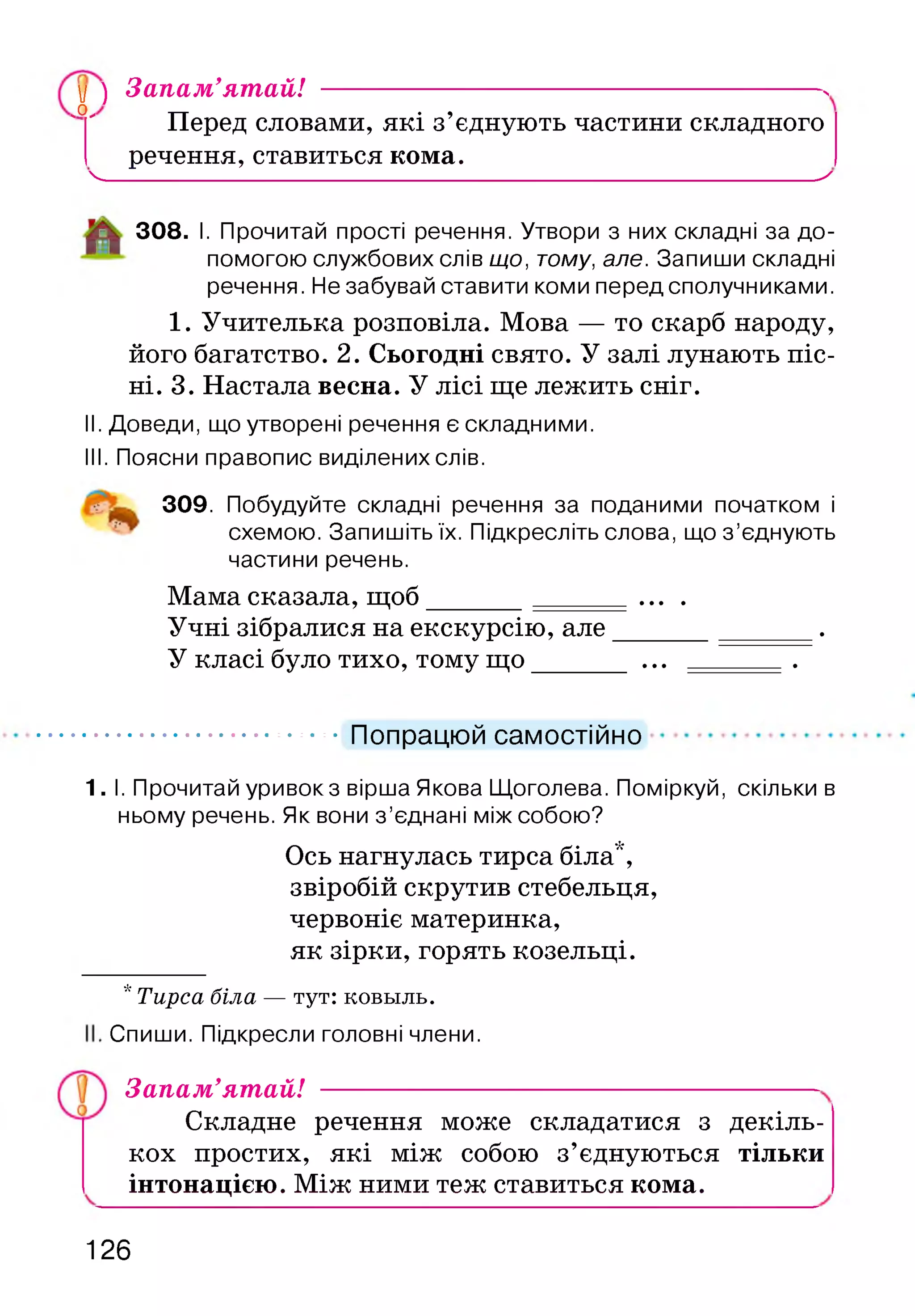 ,0 ,
у ) Запам’ятай! ------------------------------------ N
Перед словами, які з’єднують частини складного
речення, ставиться кома.
Ч__________________________________________________ X
308. І. Прочитай прості речення. Утвори з них складні за до­
помогою службових слів що, тому, але. Запиши складні
речення. Не забувай ставити коми перед сполучниками.
1. Учителька розповіла. Мова — то скарб народу,
його багатство. 2. Сьогодні свято. У залі лунають піс­
ні. 3. Настала весна. У лісі ще лежить сніг.
II. Доведи, що утворені речення є складними.
III. Поясни правопис виділених слів.
309. Побудуйте складні речення за поданими початком і
схемою. Запишіть їх. Підкресліть слова, що з ’єднують
частини речень.
Мама сказала, щоб______ ... .
Учні зібралися на екскурсію, але______________.
У класі було тихо, тому щ о______ ... .
Попрацюй самостійно
1. І. Прочитай уривок з вірша Якова Щоголева. Поміркуй, скільки в
ньому речень. Як вони з ’єднані між собою?
Ось нагнулась тирса біла*,
звіробій скрутив стебельця,
червоніє материнка,
як зірки, горять козельці.
* Тирса біла — тут: ковьіль.
Спиши. Підкресли головні члени.
Запам’ятай!
Складне речення може складатися з декіль­
кох простих, які між собою з’єднуються тільки
інтонацією. Між ними теж ставиться кома.
126
 