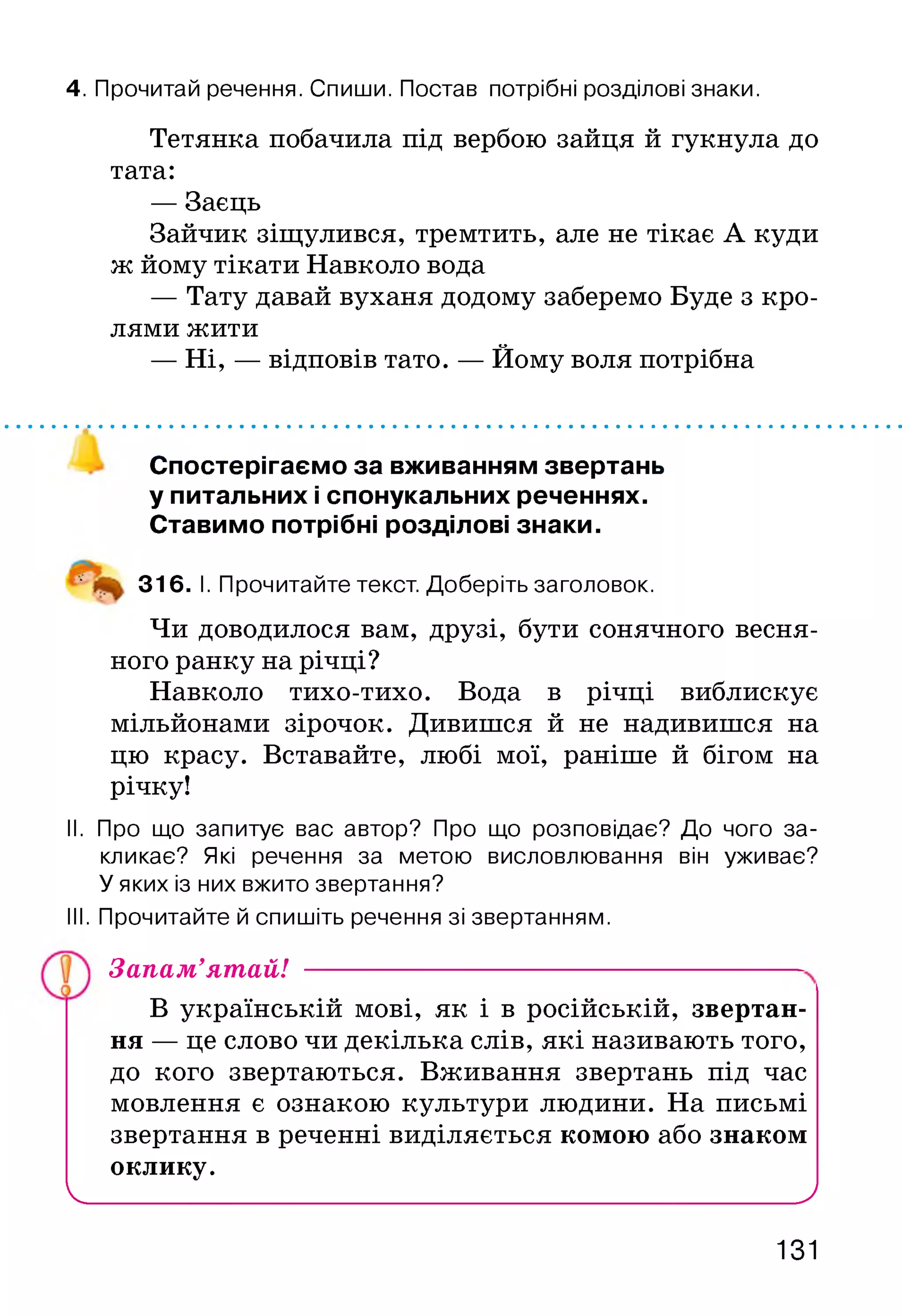 4. Прочитай речення. Спиши. Постав потрібні розділові знаки.
Тетянка побачила під вербою зайця й гукнула до
тата:
— Заєць
Зайчик зіщулився, тремтить, але не тікає А куди
ж йому тікати Навколо вода
— Тату давай вуханя додому заберемо Буде з кро­
лями жити
— Ні, — відповів тато. — Йому воля потрібна
Спостерігаємо за вживанням звертань
у питальних і спонукальних реченнях.
Ставимо потрібні розділові знаки.
‘ 316. І. Прочитайте текст. Доберіть заголовок.
Чи доводилося вам, друзі, бути сонячного весня­
ного ранку на річці?
Навколо тихо-тихо. Вода в річці виблискує
мільйонами зірочок. Дивишся й не надивишся на
цю красу. Вставайте, любі мої, раніше й бігом на
річку!
II. Про що запитує вас автор? Про що розповідає? До чого за­
кликає? Які речення за метою висловлювання він уживає?
У яких із них вжито звертання?
III. Прочитайте й спишіть речення зі звертанням.
В українській мові, як і в російській, звертан­
ня — це слово чи декілька слів, які називають того,
до кого звертаються. Вживання звертань під час
мовлення є ознакою культури людини. На письмі
звертання в реченні виділяється комою або знаком
оклику.
V__________________________________________________ )
Запам’ятай!
131
 
