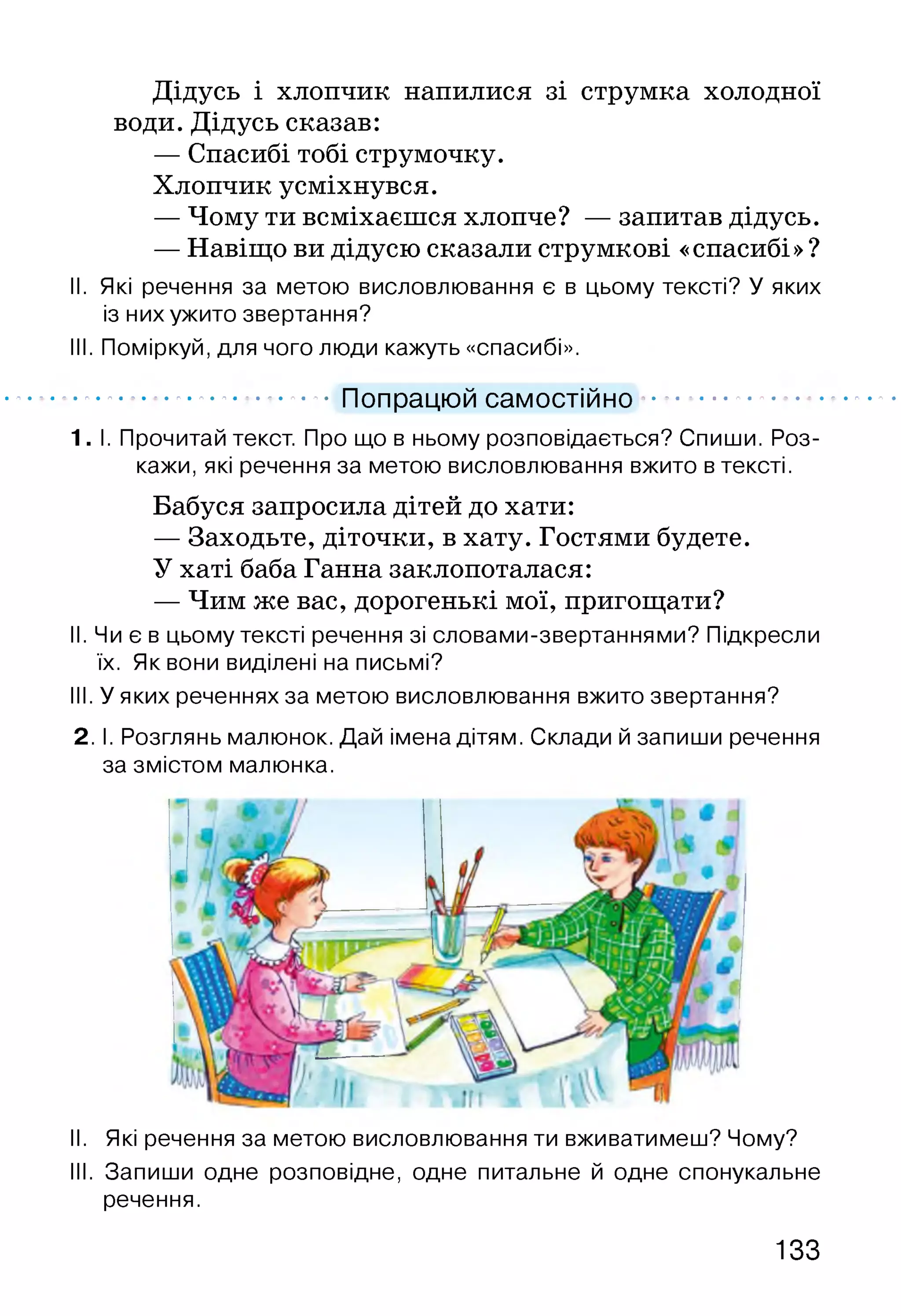 Дідусь і хлопчик напилися зі струмка холодної
води. Дідусь сказав:
— Спасибі тобі струмочку.
Хлопчик усміхнувся.
— Чому ти всміхаєшся хлопче? — запитав дідусь.
— Навіщо ви дідусю сказали струмкові «спасибі»?
II. Які речення за метою висловлювання є в цьому тексті? У яких
із них ужито звертання?
III. Поміркуй, для чого люди кажуть «спасибі».
.................................. Попрацюй самостійно..........................
1. І. Прочитай текст. Про що в ньому розповідається? Спиши. Роз­
кажи, які речення за метою висловлювання вжито в тексті.
Бабуся запросила дітей до хати:
— Заходьте, діточки, в хату. Гостями будете.
У хаті баба Ганна заклопоталася:
— Чим же вас, дорогенькі мої, пригощати?
II. Чи є в цьому тексті речення зі словами-звертаннями? Підкресли
їх. Як вони виділені на письмі?
III. У яких реченнях за метою висловлювання вжито звертання?
2. І. Розглянь малюнок. Дай імена дітям. Склади й запиши речення
за змістом малюнка.
II. Які речення за метою висловлювання ти вживатимеш? Чому?
III. Запиши одне розповідне, одне питальне й одне спонукальне
речення.
133
 