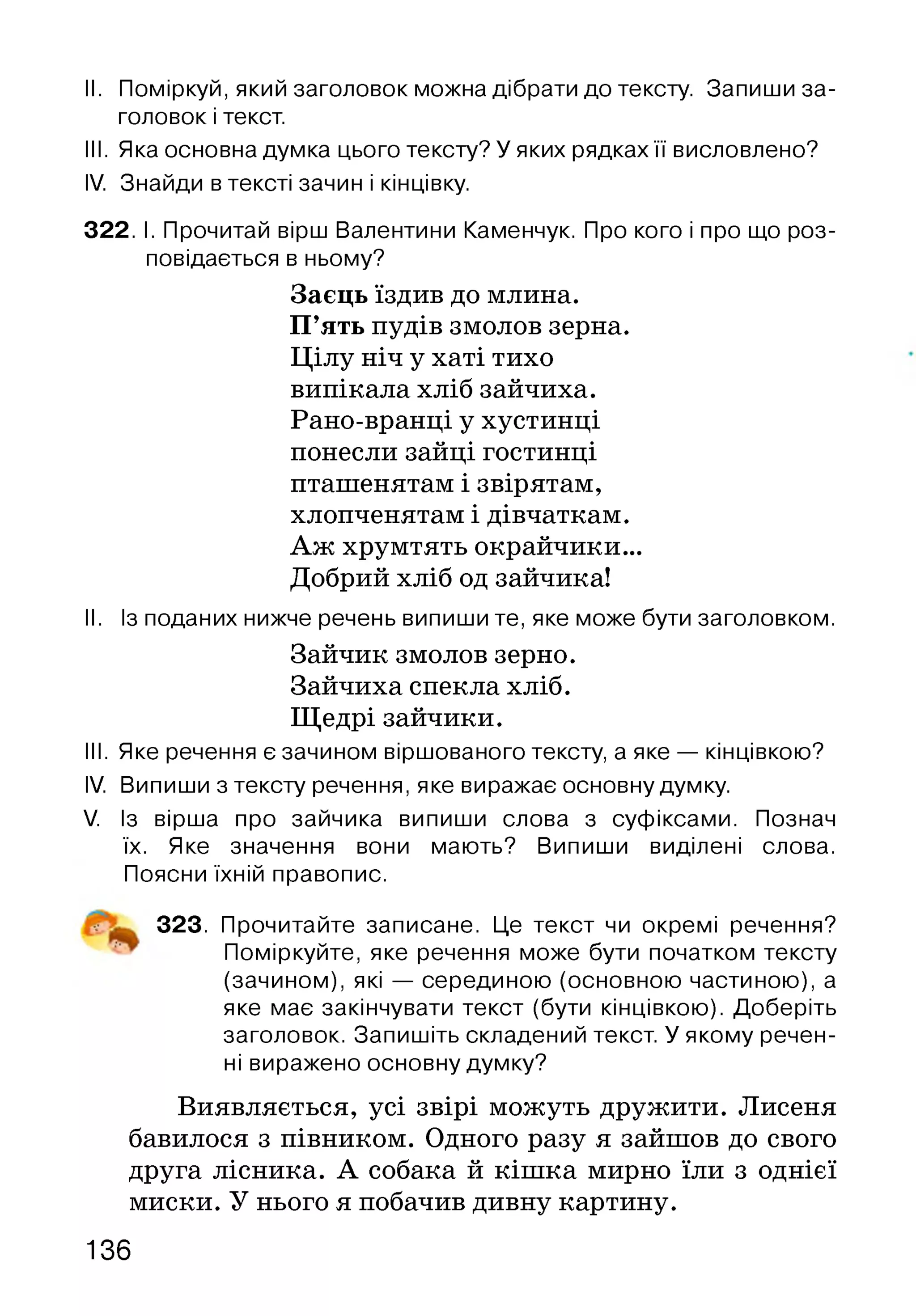 II. Поміркуй, який заголовок можна дібрати до тексту. Запиши за­
головок і текст.
III. Яка основна думка цього тексту? У яких рядках її висловлено?
IV. Знайди в тексті зачин і кінцівку.
322. І. Прочитай вірш Валентини Каменчук. Про кого і про що роз­
повідається в ньому?
Заєць їздив до млина.
П’ять пудів змолов зерна.
Цілу ніч у хаті тихо
випікала хліб зайчиха.
Рано-вранці у хустинці
понесли зайці гостинці
пташенятам і звірятам,
хлопченятам і дівчаткам.
Аж хрумтять окрайчики...
Добрий хліб од зайчика!
II. Із поданих нижче речень випиши те, яке може бути заголовком.
III. Яке речення є зачином віршованого тексту, а яке — кінцівкою?
IV. Випиши з тексту речення, яке виражає основну думку.
V. Із вірша про зайчика випиши слова з суфіксами. Познач
їх. Яке значення вони мають? Випиши виділені слова.
Поясни їхній правопис.
323. Прочитайте записане. Це текст чи окремі речення?
Поміркуйте, яке речення може бути початком тексту
(зачином), які — серединою (основною частиною), а
яке має закінчувати текст (бути кінцівкою). Доберіть
заголовок. Запишіть складений текст. У якому речен­
ні виражено основну думку?
Виявляється, усі звірі можуть дружити. Лисеня
бавилося з півником. Одного разу я зайшов до свого
друга лісника. А собака й кішка мирно їли з однієї
миски. У нього я побачив дивну картину.
Зайчик змолов зерно.
Зайчиха спекла хліб.
Щедрі зайчики.
136
 