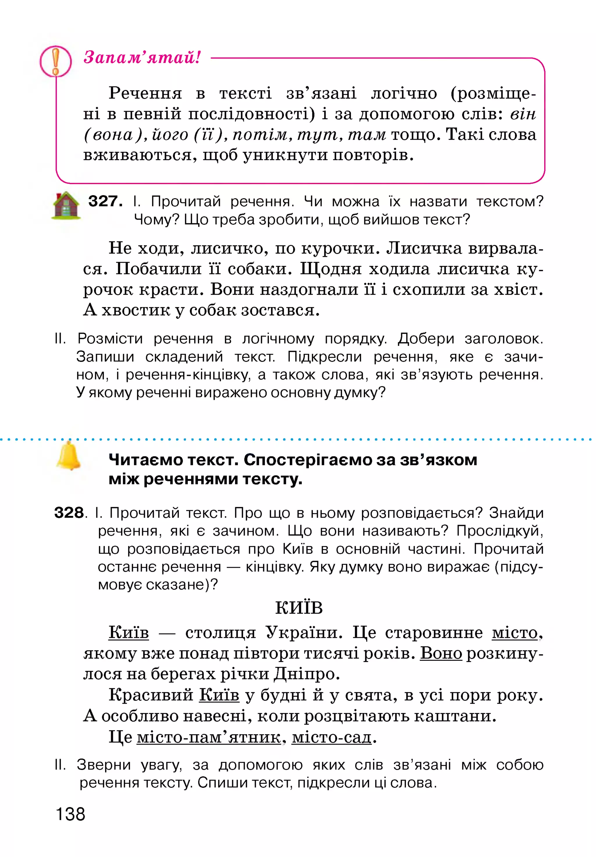 Запам’ятай! ---------------------------------------------------------^
Речення в тексті зв’язані логічно (розміще­
ні в певній послідовності) і за допомогою слів: він
(вона), його (її), потім, тут, там тощо. Такі слова
вживаються, щоб уникнути повторів.
Ч___________________________________________________ '
327. І. Прочитай речення. Чи можна їх назвати текстом?
Чому? Що треба зробити, щоб вийшов текст?
Не ходи, лисичко, по курочки. Лисичка вирвала­
ся. Побачили її собаки. Щодня ходила лисичка ку­
рочок красти. Вони наздогнали її і схопили за хвіст.
А хвостик у собак зостався.
II. Розмісти речення в логічному порядку. Добери заголовок.
Запиши складений текст. Підкресли речення, яке є зачи­
ном, і речення-кінцівку, а також слова, які зв’язують речення.
У якому реченні виражено основну думку?
Читаємо текст. Спостерігаємо за зв’язком
між реченнями тексту.
328. І. Прочитай текст. Про що в ньому розповідається? Знайди
речення, які є зачином. Що вони називають? Прослідкуй,
що розповідається про Київ в основній частині. Прочитай
останнє речення — кінцівку. Яку думку воно виражає (підсу­
мовує сказане)?
КИЇВ
Київ — столиця України. Це старовинне місто,
якому вже понад півтори тисячі років. Воно розкину­
лося на берегах річки Дніпро.
Красивий Київ у будні й у свята, в усі пори року.
А особливо навесні, коли розцвітають капітани.
Це місто-пам’ятник. місто-сад.
II. Зверни увагу, за допомогою яких слів зв’язані між собою
речення тексту. Спиши текст, підкресли ці слова.
138
 