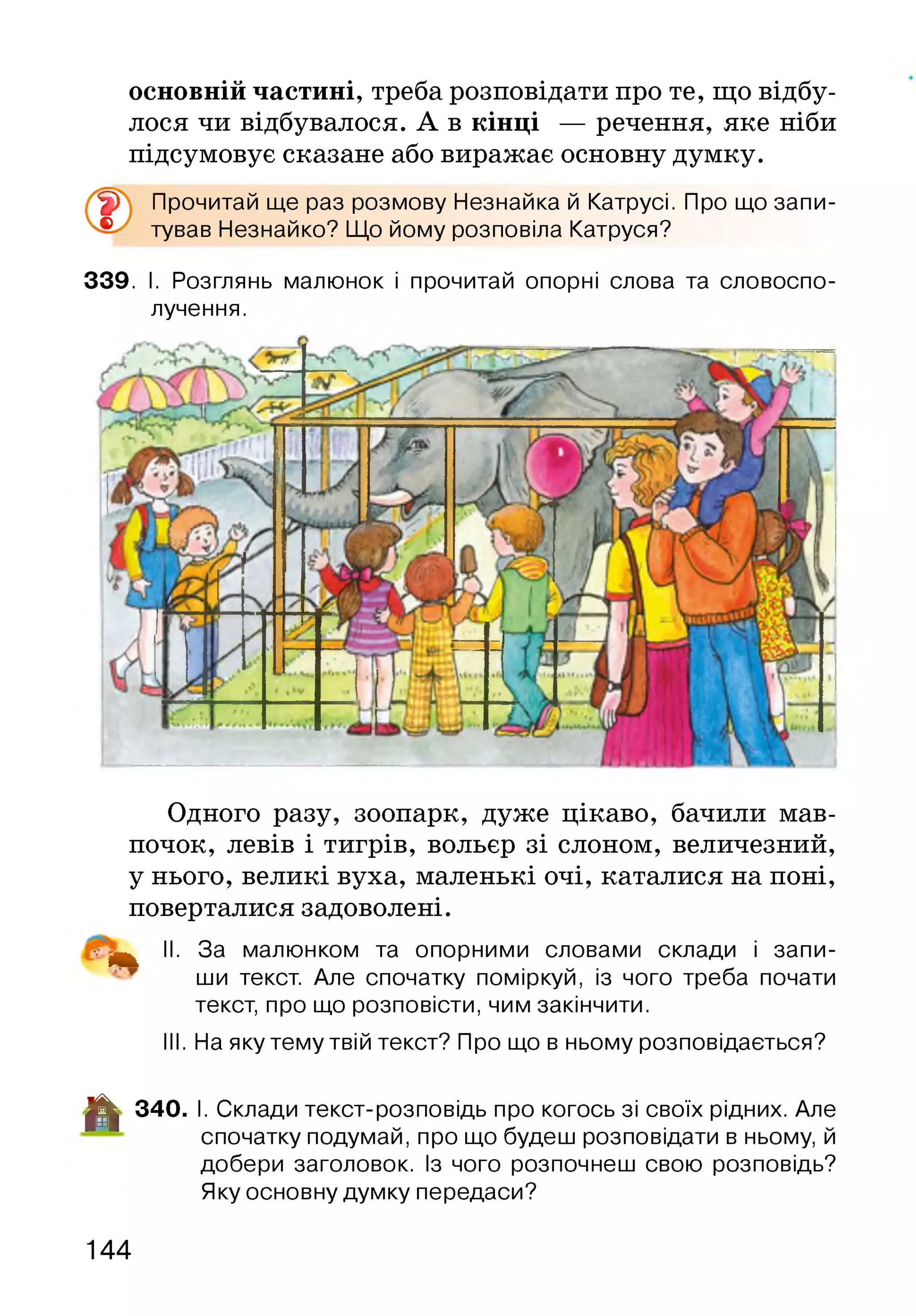 основній частині, треба розповідати про те, що відбу­
лося чи відбувалося. А в кінці — речення, яке ніби
підсумовує сказане або виражає основну думку.
®
Прочитай ще раз розмову Незнайка й Катрусі. Про що запи­
тував Незнайко? Що йому розповіла Катруся?
339. І. Розглянь малюнок і прочитай опорні слова та словоспо­
лучення.
Одного разу, зоопарк, дуже цікаво, бачили мав­
почок, левів і тигрів, вольєр зі слоном, величезний,
у нього, великі вуха, маленькі очі, каталися на поні,
поверталися задоволені.
^ II. За малюнком та опорними словами склади і запи­
ши текст. Але спочатку поміркуй, із чого треба почати
текст, про що розповісти, чим закінчити.
III. На яку тему твій текст? Про що в ньому розповідається?
-ЦІ! 340. І. Склади текст-розповідь про когось зі своїх рідних. Але
спочатку подумай, про що будеш розповідати в ньому, й
добери заголовок. Із чого розпочнеш свою розповідь?
Яку основну думку передаси?
144
 