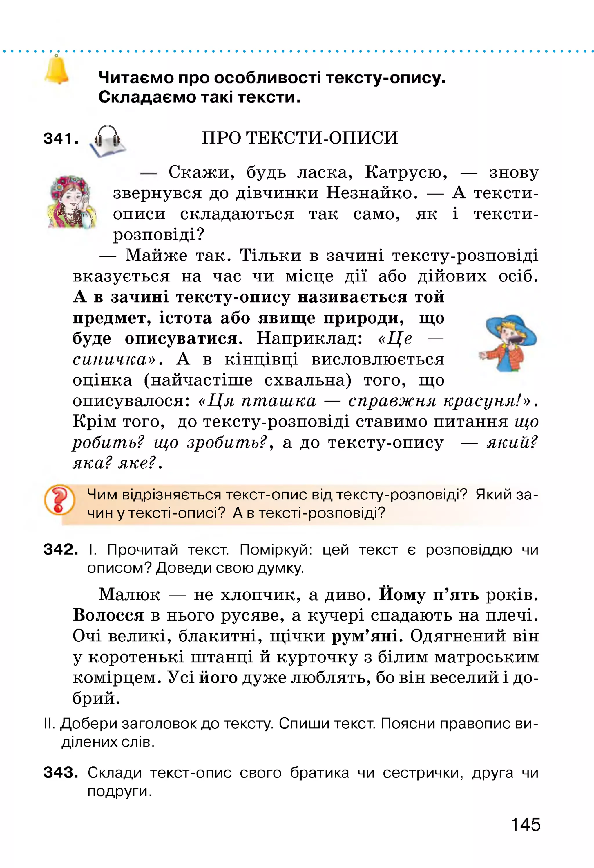 о
Читаємо про особливості тексту-опису.
Складаємо такі тексти.
341. А ПРО ТЕКСТИ-ОПИСИ
Скажи, будь ласка, Катрусю, — знову
звернувся до дівчинки Незнайко. — А тексти-
ш Н п‘ описи складаються так само, як і тексти-
розповіді?
— Майже так. Тільки в зачині тексту-розповіді
вказується на час чи місце дії або дійових осіб.
А в зачині тексту-опису називається той
предмет, істота або явище природи, що
буде описуватися. Наприклад: «Це —
синичка». А в кінцівці висловлюється
оцінка (найчастіше схвальна) того, що
описувалося: «Ця пташка — справжня красуня!».
Крім того, до тексту-розповіді ставимо питання що
робить? що зробить?, а до тексту-опису — який?
яка?яке?.
Чим відрізняється текст-опис від тексту-розповіді? Який за-
чин у тексті-описі? А в тексті-розповіді?
342. І. Прочитай текст. Поміркуй: цей текст є розповіддю чи
описом? Доведи свою думку.
Малюк — не хлопчик, а диво. Йому п’ять років.
Волосся в нього русяве, а кучері спадають на плечі.
Очі великі, блакитні, щічки рум’яні. Одягнений він
у коротенькі штанці й курточку з білим матроським
комірцем. Усі його дуже люблять, бо він веселий і до­
брий.
II. Добери заголовок до тексту. Спиши текст. Поясни правопис ви­
ділених слів.
343. Склади текст-опис свого братика чи сестрички, друга чи
подруги.
145
 