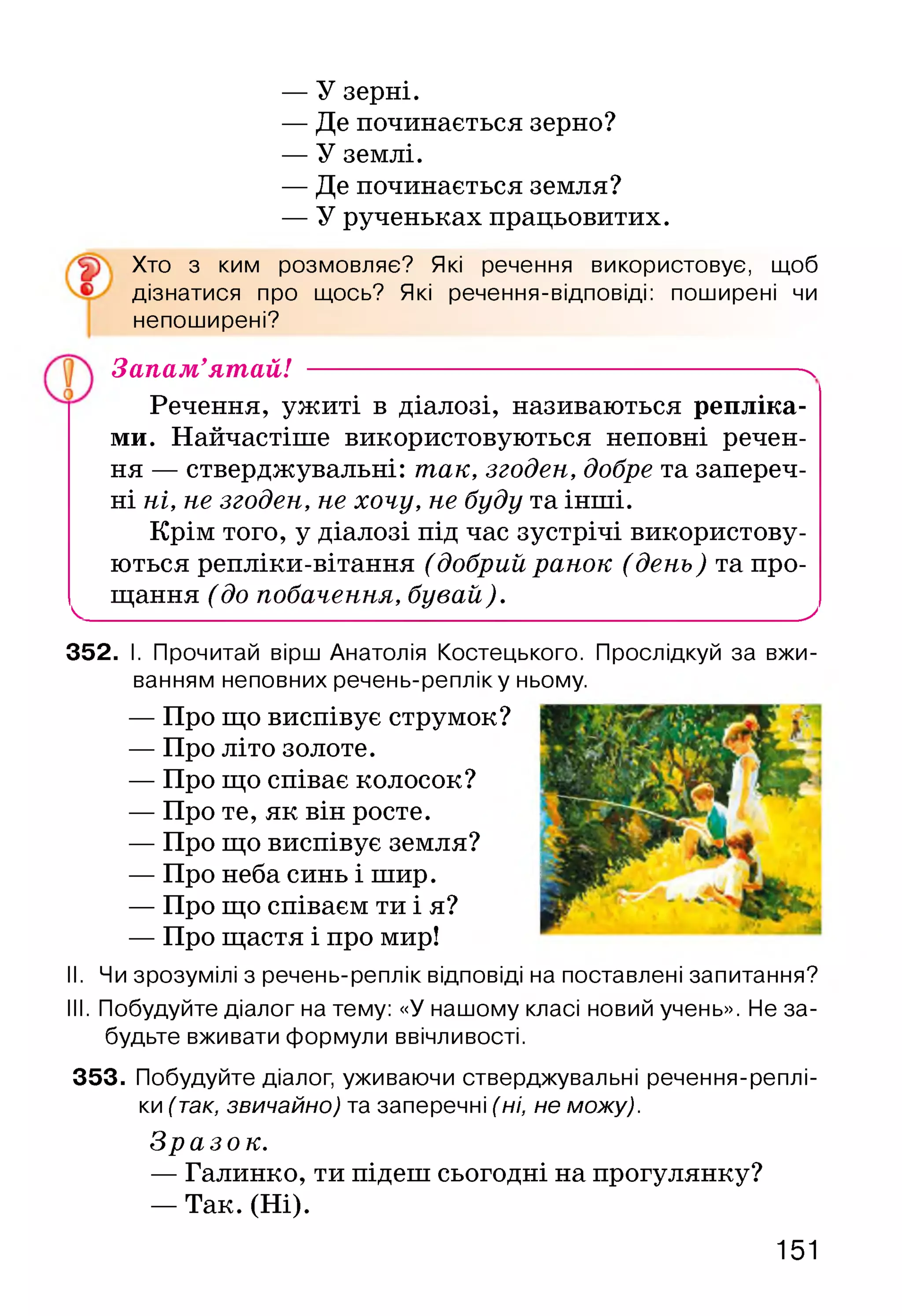 — У зерні.
— Де починається зерно?
— У землі.
— Де починається земля?
— У рученьках працьовитих.
Хто з ким розмовляє? Які речення використовує, щоб
дізнатися про щось? Які речення-відповіді: поширені чи
непоширені?
Запам’ятай! -------------------------------------------------------- ^
Речення, ужиті в діалозі, називаються репліка­
ми. Найчастіше використовуються неповні речен­
ня — стверджувальні: так, згоден, добре та запереч­
ні ні, не згоден, не хочу, не буду та інші.
Крім того, у діалозі під час зустрічі використову­
ються репліки-вітання (добрий ранок (день) та про-
^ щання (до побачення, бувай)._____________________^
352. І. Прочитай вірш Анатолія Костецького. Прослідкуй за вжи­
ванням неповних речень-репліку ньому.
— Про що виспівує струмок?
— Про літо золоте.
— Про що співає колосок?
— Про те, як він росте.
— Про що виспівує земля?
— Про неба синь і шир.
— Про що співаєм ти і я?
— Про щастя і про мир!
II. Чи зрозумілі з речень-реплік відповіді на поставлені запитання?
III. Побудуйте діалог на тему: «У нашому класі новий учень». Не за­
будьте вживати формули ввічливості.
353. Побудуйте діалог, уживаючи стверджувальні речення-реплі-
ки (так, звичайно) та заперечні (ні, не можу).
Зразок.
— Галинко, ти підеш сьогодні на прогулянку?
— Так. (Ні).
151
 