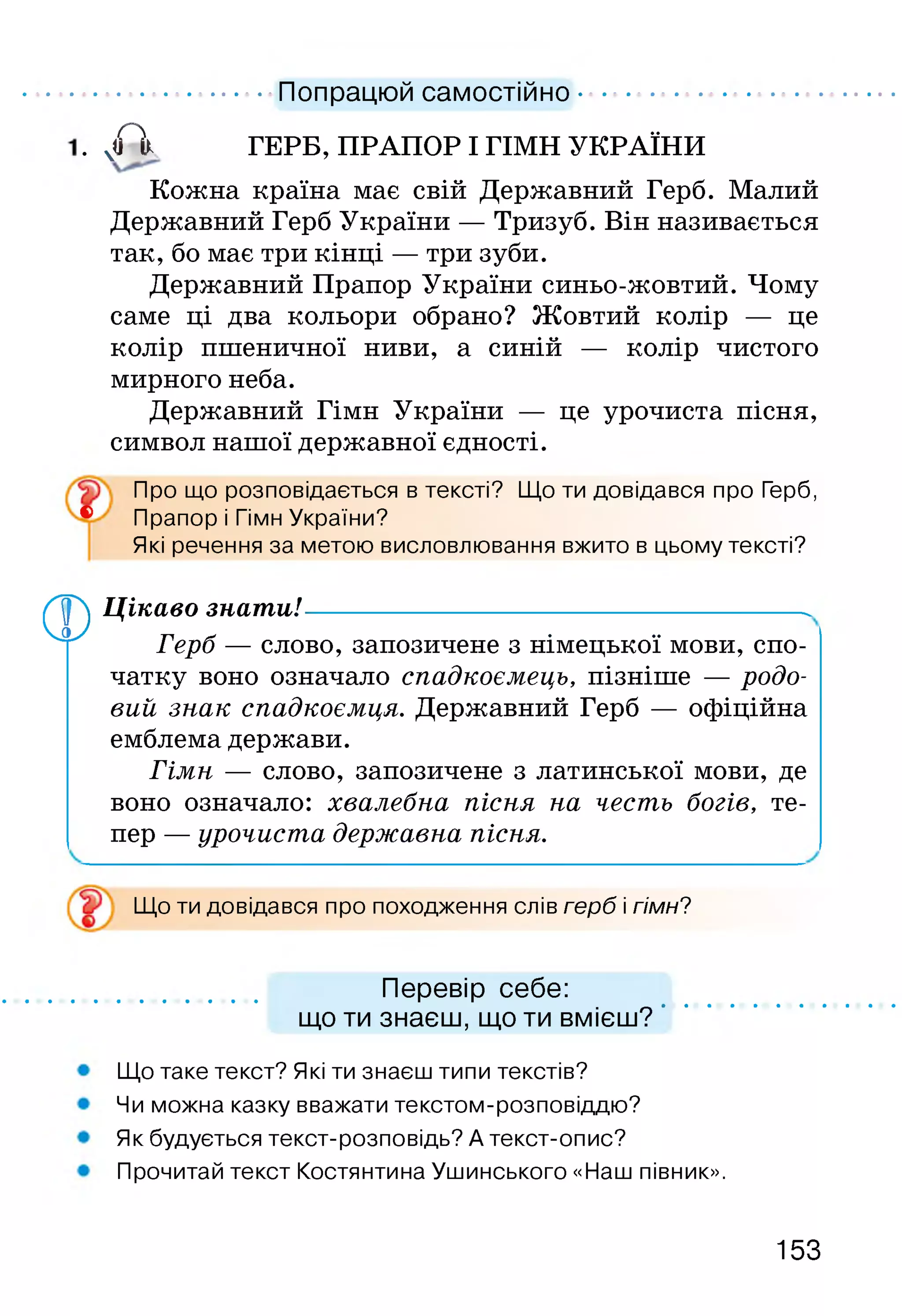 ......................... Попрацюй самостійно...................
. ЧЛ ГЕРБ, ПРАПОР І ГІМН УКРАЇНИ
Кожна країна має свій Державний Герб. Малий
Державний Герб України — Тризуб. Він називається
так, бо має три кінці — три зуби.
Державний Прапор України синьо-жовтий. Чому
саме ці два кольори обрано? Жовтий колір — це
колір пшеничної ниви, а синій — колір чистого
мирного неба.
Державний Гімн України — це урочиста пісня,
символ нашої державної єдності.
Про що розповідається в тексті? Що ти довідався про Герб,
® Прапор і Гімн України?
Які речення за метою висловлювання вжито в цьому тексті?
фЦікаво знати!-----------------------------------------------------.
Герб — слово, запозичене з німецької мови, спо­
чатку воно означало спадкоємець, пізніше — родо­
вий знак спадкоємця. Державний Герб — офіційна
емблема держави.
Гімн — слово, запозичене з латинської мови, де
воно означало: хвалебна пісня на честь богів, те­
пер — урочиста державна пісня.
Що ти довідався про походження слів герб і гімн?
Перевір себе:
що ти знаєш, що ти вмієш?
Що таке текст? Які ти знаєш типи текстів?
Чи можна казку вважати текстом-розповіддю?
Як будується текст-розповідь? А текст-опис?
Прочитай текст Костянтина Ушинського «Наш півник».
153
 