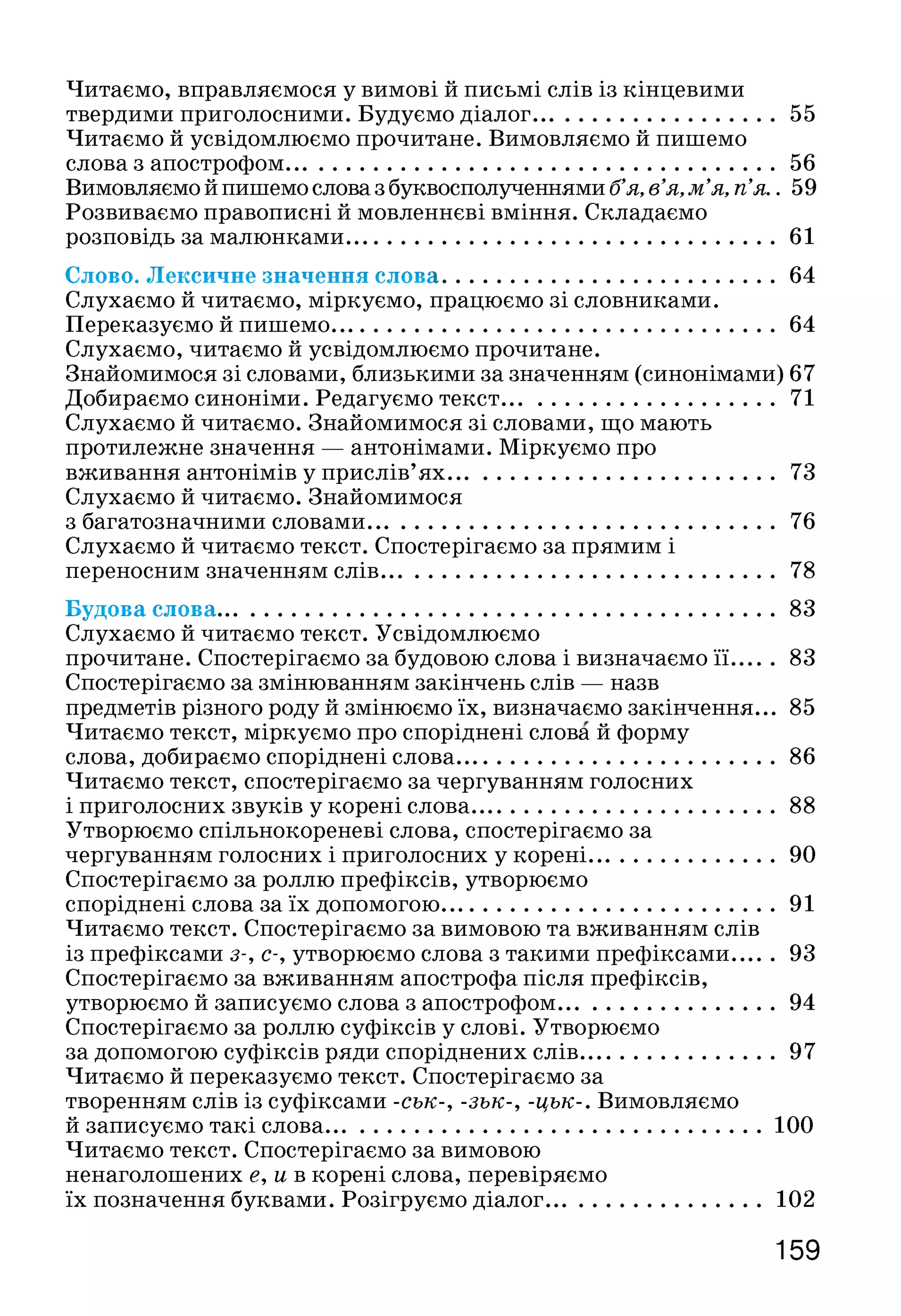 Читаємо, виравляємося у вимові й письмі слів із кінцевими
твердими приголосними. Будуємо діалог...........................................55
Читаємо й усвідомлюємо прочитане. Вимовляємо й пишемо
слова з апострофом.......................................................................................56
Вимовляємо й пишемо слова з буквосполученнями б’я, в’я, м’я, п’я.. 59
Розвиваємо правописні й мовленнєві вміння. Складаємо
розповідь за малюнками............................................................................61
Слово. Лексичне значення слова...........................................................64
Слухаємо й читаємо, міркуємо, працюємо зі словниками.
Переказуємо й пишемо...............................................................................64
Слухаємо, читаємо й усвідомлюємо прочитане.
Знайомимося зі словами, близькими за значенням (синонімами) 67
Добираємо синоніми. Редагуємо текст................................................ 71
Слухаємо й читаємо. Знайомимося зі словами, що мають
протилежне значення — антонімами. Міркуємо про
вживання антонімів у прислів’ях..........................................................73
Слухаємо й читаємо. Знайомимося
з багатозначними словами........................................................................76
Слухаємо й читаємо текст. Спостерігаємо за прямим і
переносним значенням слів......................................................................78
Будова слова...................................................................................................83
Слухаємо й читаємо текст. Усвідомлюємо
прочитане. Спостерігаємо за будовою слова і визначаємо її....... 83
Спостерігаємо за змінюванням закінчень слів — назв
предметів різного роду й змінюємо їх, визначаємо закінчення... 85
Читаємо текст, міркуємо про споріднені слова й форму
слова, добираємо споріднені слова........................................................ 86
Читаємо текст, спостерігаємо за чергуванням голосних
і приголосних звуків у корені слова..................................................... 88
Утворюємо спільнокореневі слова, спостерігаємо за
чергуванням голосних і приголосних у корені.................................90
Спостерігаємо за роллю префіксів, утворюємо
споріднені слова за їх допомогою...........................................................91
Читаємо текст. Спостерігаємо за вимовою та вживанням слів
із префіксами з-, с-, утворюємо слова з такими префіксами....... 93
Спостерігаємо за вживанням апострофа після префіксів,
утворюємо й записуємо слова з апострофом......................................94
Спостерігаємо за роллю суфіксів у слові. Утворюємо
за допомогою суфіксів ряди споріднених слів..................................97
Читаємо й переказуємо текст. Спостерігаємо за
творенням слів із суфіксами -сък-, -зък-, -цък-. Вимовляємо
й записуємо такі слова.............................................................................100
Читаємо текст. Спостерігаємо за вимовою
ненаголошених е, и в корені слова, перевіряємо
їх позначення буквами. Розігруємо діалог......................................102
159
 