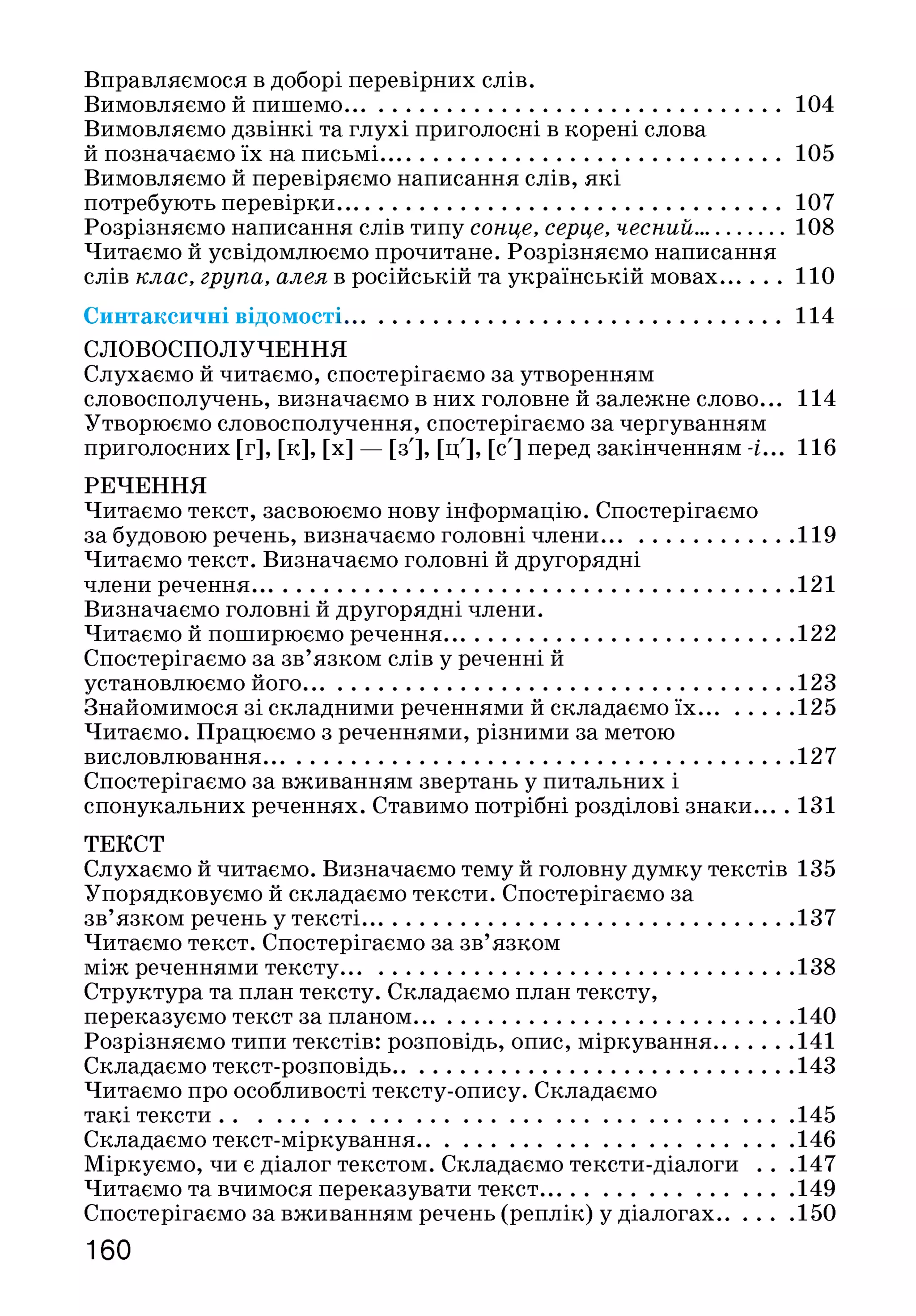Вправляємося в доборі перевірних слів.
Вимовляємо й пишемо.............................................................................104
Вимовляємо дзвінкі та глухі приголосні в корені слова
й позначаємо їх на письмі.......................................................................105
Вимовляємо й перевіряємо написання слів, які
потребують перевірки.............................................................................. 107
Розрізняємо написання слів типу сонце, серце, чесний............... 108
Читаємо й усвідомлюємо прочитане. Розрізняємо написання
слів клас, група, алея в російській та українській мовах.......... 110
Синтаксичні відомості................................................................................114
СЛОВОСПОЛУЧЕННЯ
Слухаємо й читаємо, спостерігаємо за утворенням
словосполучень, визначаємо в них головне й залежне слово... 114
Утворюємо словосполучення, спостерігаємо за чергуванням
приголосних [г], [к], [х] — [з'], [ц'], [сл] перед закінченням -і... 116
РЕЧЕННЯ
Читаємо текст, засвоюємо нову інформацію. Спостерігаємо
за будовою речень, визначаємо головні члени..................................119
Читаємо текст. Визначаємо головні й другорядні
члени речення................................................................................................121
Визначаємо головні й другорядні члени.
Читаємо й поширюємо речення..............................................................122
Спостерігаємо за зв’язком слів у реченні й
установлюємо його.......................................................................................123
Знайомимося зі складними реченнями й складаємо їх ................ 125
Читаємо. Працюємо з реченнями, різними за метою
висловлювання..............................................................................................127
Спостерігаємо за вживанням звертань у питальних і
спонукальних реченнях. Ставимо потрібні розділові знаки... .131
ТЕКСТ
Слухаємо й читаємо. Визначаємо тему й головну думку текстів 135
Упорядковуємо й складаємо тексти. Спостерігаємо за
зв’язком речень у тексті............................................................................ 137
Читаємо текст. Спостерігаємо за зв’язком
між реченнями тексту................................................................................ 138
Структура та план тексту. Складаємо план тексту,
переказуємо текст за планом................................................................... 140
Розрізняємо типи текстів: розповідь, опис, міркування..............141
Складаємо текст-розповідь.......................................................................143
Читаємо про особливості тексту-опису. Складаємо
такі тексти......................................................................................................145
Складаємо текст-міркування...................................................................146
Міркуємо, чи є діалог текстом. Складаємо тексти-діалоги . . .147
Читаємо та вчимося переказувати текст.............................................149
Спостерігаємо за вживанням речень (реплік) у діалогах............. 150
160
 